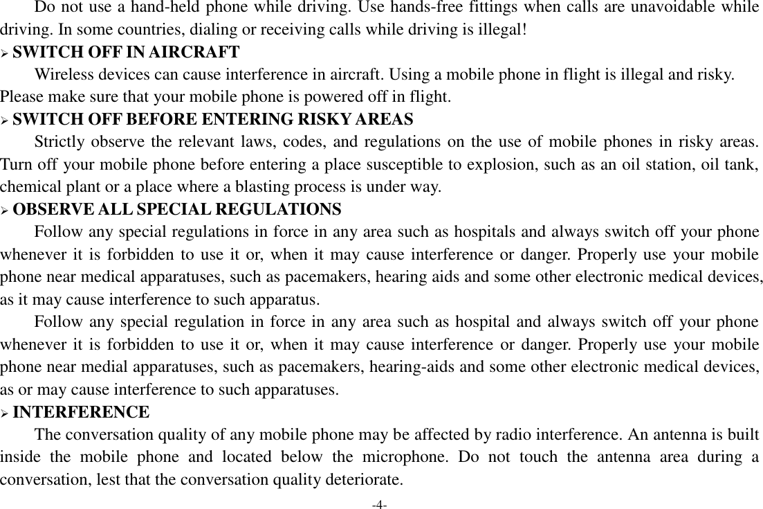 -4- Do not use a hand-held phone while driving. Use hands-free fittings when calls are unavoidable while driving. In some countries, dialing or receiving calls while driving is illegal!  SWITCH OFF IN AIRCRAFT Wireless devices can cause interference in aircraft. Using a mobile phone in flight is illegal and risky.     Please make sure that your mobile phone is powered off in flight.  SWITCH OFF BEFORE ENTERING RISKY AREAS Strictly observe the relevant laws, codes, and regulations on the use of mobile phones in risky areas. Turn off your mobile phone before entering a place susceptible to explosion, such as an oil station, oil tank, chemical plant or a place where a blasting process is under way.  OBSERVE ALL SPECIAL REGULATIONS Follow any special regulations in force in any area such as hospitals and always switch off your phone whenever it is forbidden to use it or, when it may cause interference or danger. Properly use your mobile phone near medical apparatuses, such as pacemakers, hearing aids and some other electronic medical devices, as it may cause interference to such apparatus. Follow any special regulation in force in any area such as hospital and always switch off your phone whenever it is forbidden to use it or, when it may cause interference or danger. Properly use your mobile phone near medial apparatuses, such as pacemakers, hearing-aids and some other electronic medical devices, as or may cause interference to such apparatuses.  INTERFERENCE The conversation quality of any mobile phone may be affected by radio interference. An antenna is built inside  the  mobile  phone  and  located  below  the  microphone.  Do  not  touch  the  antenna  area  during  a conversation, lest that the conversation quality deteriorate.   