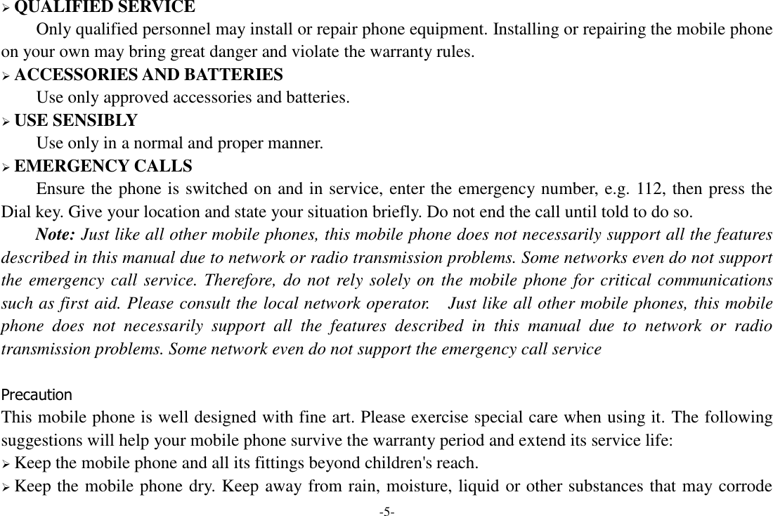 -5-  QUALIFIED SERVICE Only qualified personnel may install or repair phone equipment. Installing or repairing the mobile phone on your own may bring great danger and violate the warranty rules.  ACCESSORIES AND BATTERIES Use only approved accessories and batteries.  USE SENSIBLY Use only in a normal and proper manner.  EMERGENCY CALLS Ensure the phone is switched on and in service, enter the emergency number, e.g. 112, then press the Dial key. Give your location and state your situation briefly. Do not end the call until told to do so. Note: Just like all other mobile phones, this mobile phone does not necessarily support all the features described in this manual due to network or radio transmission problems. Some networks even do not support the emergency call service. Therefore, do not rely solely on the mobile phone for critical communications such as first aid. Please consult the local network operator.  Just like all other mobile phones, this mobile phone  does  not  necessarily  support  all  the  features  described  in  this  manual  due  to  network  or  radio transmission problems. Some network even do not support the emergency call service  Precaution This mobile phone is well designed with fine art. Please exercise special care when using it. The following suggestions will help your mobile phone survive the warranty period and extend its service life:  Keep the mobile phone and all its fittings beyond children&apos;s reach.  Keep the mobile phone dry. Keep away from rain, moisture, liquid or other substances that may corrode 