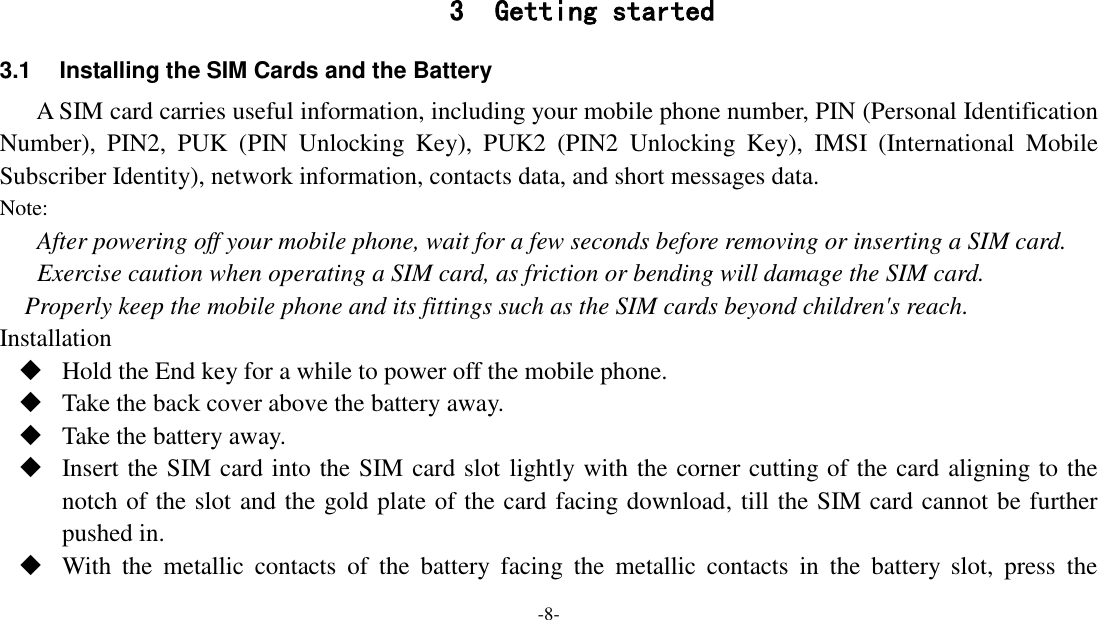 -8-    3 Getting started 3.1  Installing the SIM Cards and the Battery A SIM card carries useful information, including your mobile phone number, PIN (Personal Identification Number),  PIN2,  PUK  (PIN  Unlocking  Key),  PUK2  (PIN2  Unlocking  Key),  IMSI  (International  Mobile Subscriber Identity), network information, contacts data, and short messages data. Note: After powering off your mobile phone, wait for a few seconds before removing or inserting a SIM card. Exercise caution when operating a SIM card, as friction or bending will damage the SIM card. Properly keep the mobile phone and its fittings such as the SIM cards beyond children&apos;s reach. Installation  Hold the End key for a while to power off the mobile phone.  Take the back cover above the battery away.  Take the battery away.  Insert the SIM card into the SIM card slot lightly with the corner cutting of the card aligning to the notch of the slot and the gold plate of the card facing download, till the SIM card cannot be further pushed in.  With  the  metallic  contacts  of  the  battery  facing  the  metallic  contacts  in  the  battery  slot,  press  the 