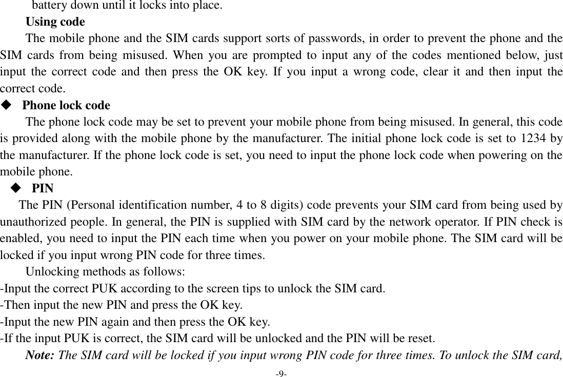 -9- battery down until it locks into place. Using code The mobile phone and the SIM cards support sorts of passwords, in order to prevent the phone and the SIM cards from being misused. When  you are prompted to input any of the codes  mentioned below, just input the correct code and  then  press the OK  key.  If you input a  wrong code,  clear  it  and then input the correct code.    Phone lock code The phone lock code may be set to prevent your mobile phone from being misused. In general, this code is provided along with the mobile phone by the manufacturer. The initial phone lock code is set to 1234 by the manufacturer. If the phone lock code is set, you need to input the phone lock code when powering on the mobile phone.  PIN The PIN (Personal identification number, 4 to 8 digits) code prevents your SIM card from being used by unauthorized people. In general, the PIN is supplied with SIM card by the network operator. If PIN check is enabled, you need to input the PIN each time when you power on your mobile phone. The SIM card will be locked if you input wrong PIN code for three times. Unlocking methods as follows: -Input the correct PUK according to the screen tips to unlock the SIM card. -Then input the new PIN and press the OK key. -Input the new PIN again and then press the OK key. -If the input PUK is correct, the SIM card will be unlocked and the PIN will be reset. Note: The SIM card will be locked if you input wrong PIN code for three times. To unlock the SIM card, 