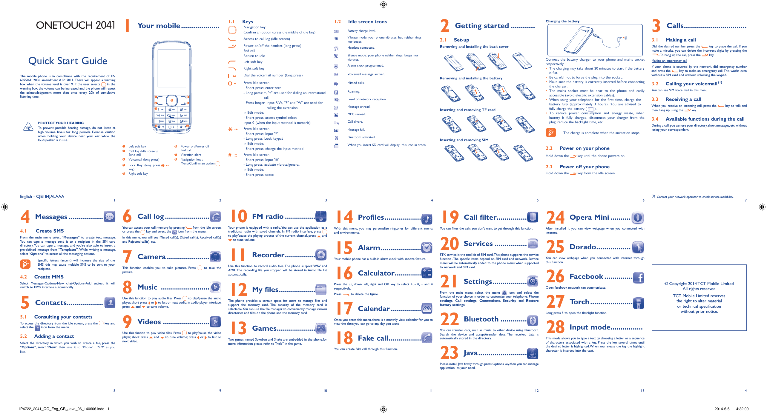1829310411512613714English - CJB184JALAAAQuick Start GuideThe mobile phone is in compliance with the requirement of EN 60950-1: 2006 amendment A12: 2011. There will appear a warning box when the volume level is over 9. If the user selects   in the warning box, the volume can be increased and the phone will repeat the acknowledgement more than once every 20h of cumulative listening time.PROTECT YOUR  HEARING To prevent possible hearing damage, do not listen at high volume levels for long periods. Exercise caution when holding your device near your ear while the loudspeaker is in use. ONETOUCH 2041 Your mobile1   ...................1  Left soft key2  Call log (Idle screen) Send call3  Voicemail (long press)4  Lock Key (long presskey)5  Right soft key6  Power on/Power off End call7 Vibration alert8  Navigation key :Menu/Confirm an option 12 635748Keys1.1 Navigation key Confirm an option (press the middle of the key) Access to call log (idle screen)Power on/off the handset (long press)End callReturn to idleLeft soft keyRight soft keyDial the voicemail number (long press)From Idle screen- Short press: enter zero-  Long press:  +, &quot;+&quot; are used for dialing an international call. -  Press longer:  Input P/W, &quot;P&quot; and &quot;W&quot; are used for calling the extension.In Edit mode:-  Short press: access symbol select. Input 0 (when the input method is numeric)From Idle screen- Short press: Input &quot;*&quot;- Long press: Lock keypadIn Edit mode:- Short press: change the input methodFrom Idle screen- Short press: Input &quot;#&quot;-  Long press: activate vibrate/general. In Edit mode:- Short press: spaceIdle screen icons1.2 Battery charge level.Vibrate mode: your phone vibrates, but neither rings nor beeps.Headset connected.Silence mode: your phone neither rings, beeps nor vibrates.Alarm clock programmed.Voicemail message arrived.Missed calls.Roaming. Level of network reception.Message unread.MMS unread.Call divert.Message full.Bluetooth activated.When you insert SD card will display  this icon in sreen.Getting started2   ............Set-up2.1 Removing and installing the back coverRemoving and installing the batteryInserting and removing TF cardInserting and removing SIMCharging the battery Connect the battery charger to your phone and mains socket respectively.The charging may take about 20 minutes to start if the battery • is flat.Be careful not to force the plug into the socket. • Make sure the battery is correctly inserted before connecting • the charger.The mains socket must be near to the phone and easily • accessible (avoid electric extension cables).When using your telephone for the first time, charge the • battery fully (approximately 3 hours). You are advised to fully charge the battery (   ).To reduce power consumption and energy waste, when • battery is fully charged, disconnect your charger from the plug; reduce the backlight time, etc.The charge is complete when the animation stops.Power on your phone2.2 Hold down the   key until the phone powers on.Power off your phone2.3 Hold down the   key from the idle screen.Calls3   ...............................Making a call3.1 Dial the desired number, press the   key to place the call. If you make a mistake, you can delete the incorrect digits by pressing the . To hang up the call, press the   key. Making an emergency callIf your phone is covered by the network, dial emergency number and press the   key to make an emergency call. This works even without a SIM card and without unlocking the keypad. Calling your voicemail 3.2  (1)You can see SIM voice mail in this menu.Receiving a call3.3 When you receive an incoming call, press the   key to talk and then hang up using the  key. Available functions during the call3.4 During a call, you can use your directory, short messages, etc. without losing your correspondent.(1)  Contact your network operator to check service availability.Messages4   ................. Create SMS4.1 From the main menu select “Messages” to create text message. You can type a message send it to a recipient in the SIM card directory. You can type a message, and you&apos;re also able to insert a pre-defined message from “Templates”. While writing a message, select “Options” to access all the messaging options. Specific letters (accent) will increase the size of the SMS, this may cause multiple SMS to be sent to your recipient.Create MMS4.2 Select Messages-Options-New chat-Options-Add subject, it will switch to MMS interface automatically.Contacts5   ..................Consulting your contacts5.1 To access the directory from the idle screen, press the   key and select the   icon from the menu. Adding a contact5.2 Select the directory in which you wish to create a file, press the  “Options”, select “New” then save it to &quot;Phone&quot; , &quot;SIM&quot; as you like.Call log6   ......................You can access your call memory by pressing   from the idle screen, or press the   key and select the   icon from the menu.In this menu, you will see Missed call(s), Dialed call(s), Received call(s) and Rejected call(s), etc.Camera7   .....................This function enables you to take pictures. Press   to take the picture.Music 8   ........................Use this function to play audio files. Press   to play/pause the audio player, short press   or   to last or next audio, in audio player interface, press   and   to tune volume.Videos9   .......................Use this funtion to play video files. Press   to play/pause the video player, short press   and   to tune volume; press   or   to last or next video.FM radio10   ...............Your phone is equipped with a radio. You can use the application as a traditional radio with saved channels. In FM radio interface, press   to play/pause the playing process of the current channel, press   and  to tune volume.Recorder11   ...............Use this function to record audio files. The phone support WAV and AMR. The recording file you stopped will be stored in Audio file list automatically.My files12   ..................The phone provides a certain space for users to manage files and support the memory card. The capacity of the memory card is selectable. You can use the file manager to conveniently manage various directories and files on the phone and the memory card.Games13   ...................Two games named Sokoban and Snake are embedded in the phone.for more information please refer to &apos;&apos;help&apos;&apos; in the game.Profiles14   ..................With this menu, you may personalize ringtones for different events and environments.Alarm15   ....................Your mobile phone has a built-in alarm clock with snooze feature.Calculator16   .............Press the up, down, left, right and OK key to select +, - ×, ÷ and = respectively.Press   to delete the figure.Calendar17   ...............Once you enter this menu, there is a monthly-view calendar for you to view the date; you can go to any day you want.Fake call18   ................You can create fake call through this function.Call filter19  ...............You can filter the calls you don’t want to get through this function.Services20   ................STK service is the tool kit of SIM card. This phone supports the service function .The specific items depend on SIM card and network. Service menu will be automatically added to the phone menu when supported by network and SIM card.Settings21   .................From the main menu, select the menu   icon and select the function of your choice in order to customize your telephone: Phone settings, Call settings, Connections, Security and Restore factory settings.Bluetooth22   .............You can transfer data, such as music to other device using Bluetooth. Search the device and accept/transfer data. The received data is automatically stored in the directory.Java23   ........................Please install Java firstly through press Options key.then you can manage application  as your need.Opera Mini24   ..........After installed it you can view webpage when you connected with internet.Dorado25   .................You can view webpage when you connected with internet through this function.Facebook26   ..............Open facebook network can communicate.To r c h27   .....................Long press 5 to open the flashlight function.Input mode28  ................This mode allows you to type a text by choosing a letter or a sequence of characters associated with a key. Press the key several times until the desired letter is highlighted. When you release the key the highlight character is inserted into the text.© Copyright 2014 TCT Mobile LimitedAll rights reservedTCT Mobile Limited reserves the right to alter material or technical specification without prior notice.IP4722_2041_QG_Eng_GB_Java_06_140606.indd   1IP4722_2041_QG_Eng_GB_Java_06_140606.indd   1 2014-6-6    4:32:002014-6-6    4:32:00