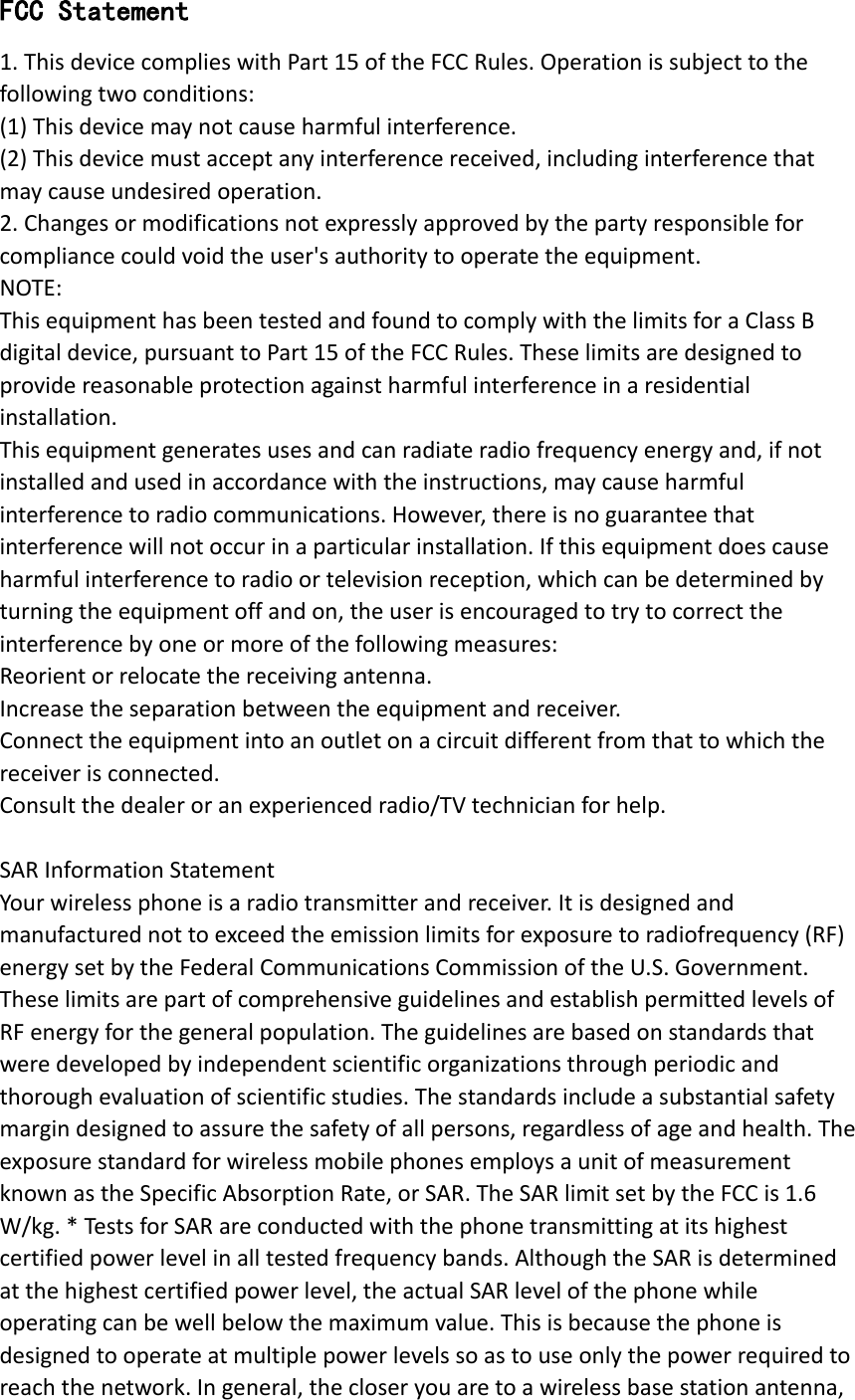 FCC Statement 1. This device complies with Part 15 of the FCC Rules. Operation is subject to the following two conditions: (1) This device may not cause harmful interference. (2) This device must accept any interference received, including interference that may cause undesired operation. 2. Changes or modifications not expressly approved by the party responsible for compliance could void the user&apos;s authority to operate the equipment. NOTE:   This equipment has been tested and found to comply with the limits for a Class B digital device, pursuant to Part 15 of the FCC Rules. These limits are designed to provide reasonable protection against harmful interference in a residential installation. This equipment generates uses and can radiate radio frequency energy and, if not installed and used in accordance with the instructions, may cause harmful interference to radio communications. However, there is no guarantee that interference will not occur in a particular installation. If this equipment does cause harmful interference to radio or television reception, which can be determined by turning the equipment off and on, the user is encouraged to try to correct the interference by one or more of the following measures: Reorient or relocate the receiving antenna. Increase the separation between the equipment and receiver. Connect the equipment into an outlet on a circuit different from that to which the receiver is connected.   Consult the dealer or an experienced radio/TV technician for help.  SAR Information Statement Your wireless phone is a radio transmitter and receiver. It is designed and manufactured not to exceed the emission limits for exposure to radiofrequency (RF) energy set by the Federal Communications Commission of the U.S. Government. These limits are part of comprehensive guidelines and establish permitted levels of RF energy for the general population. The guidelines are based on standards that were developed by independent scientific organizations through periodic and thorough evaluation of scientific studies. The standards include a substantial safety margin designed to assure the safety of all persons, regardless of age and health. The exposure standard for wireless mobile phones employs a unit of measurement known as the Specific Absorption Rate, or SAR. The SAR limit set by the FCC is 1.6 W/kg. * Tests for SAR are conducted with the phone transmitting at its highest certified power level in all tested frequency bands. Although the SAR is determined at the highest certified power level, the actual SAR level of the phone while operating can be well below the maximum value. This is because the phone is designed to operate at multiple power levels so as to use only the power required to reach the network. In general, the closer you are to a wireless base station antenna, 