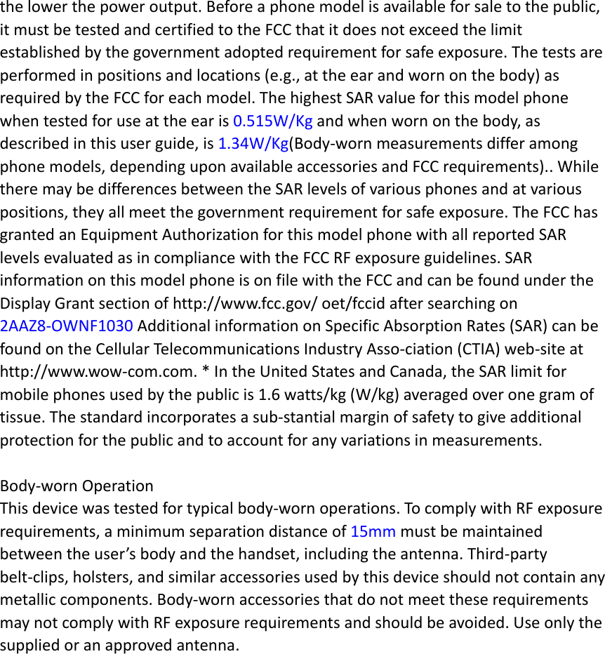 the lower the power output. Before a phone model is available for sale to the public, it must be tested and certified to the FCC that it does not exceed the limit established by the government adopted requirement for safe exposure. The tests are performed in positions and locations (e.g., at the ear and worn on the body) as required by the FCC for each model. The highest SAR value for this model phone when tested for use at the ear is 0.515W/Kg and when worn on the body, as described in this user guide, is 1.34W/Kg(Body-worn measurements differ among phone models, depending upon available accessories and FCC requirements).. While there may be differences between the SAR levels of various phones and at various positions, they all meet the government requirement for safe exposure. The FCC has granted an Equipment Authorization for this model phone with all reported SAR levels evaluated as in compliance with the FCC RF exposure guidelines. SAR information on this model phone is on file with the FCC and can be found under the Display Grant section of http://www.fcc.gov/ oet/fccid after searching on   2AAZ8-OWNF1030 Additional information on Specific Absorption Rates (SAR) can be found on the Cellular Telecommunications Industry Asso-ciation (CTIA) web-site at http://www.wow-com.com. * In the United States and Canada, the SAR limit for mobile phones used by the public is 1.6 watts/kg (W/kg) averaged over one gram of tissue. The standard incorporates a sub-stantial margin of safety to give additional protection for the public and to account for any variations in measurements.  Body-worn Operation This device was tested for typical body-worn operations. To comply with RF exposure requirements, a minimum separation distance of 15mm must be maintained between the user’s body and the handset, including the antenna. Third-party belt-clips, holsters, and similar accessories used by this device should not contain any metallic components. Body-worn accessories that do not meet these requirements may not comply with RF exposure requirements and should be avoided. Use only the supplied or an approved antenna.    