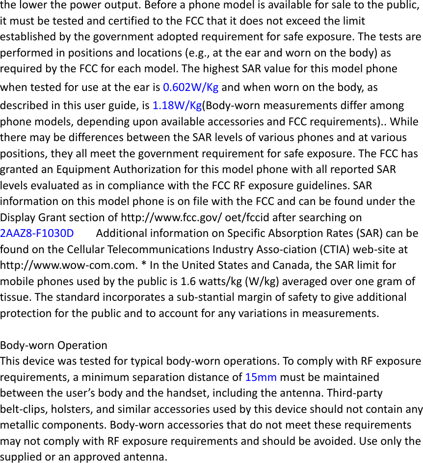 the lower the power output. Before a phone model is available for sale to the public, it must be tested and certified to the FCC that it does not exceed the limit established by the government adopted requirement for safe exposure. The tests are performed in positions and locations (e.g., at the ear and worn on the body) as required by the FCC for each model. The highest SAR value for this model phone when tested for use at the ear is 0.602W/Kg and when worn on the body, as described in this user guide, is 1.18W/Kg(Body-worn measurements differ among phone models, depending upon available accessories and FCC requirements).. While there may be differences between the SAR levels of various phones and at various positions, they all meet the government requirement for safe exposure. The FCC has granted an Equipment Authorization for this model phone with all reported SAR levels evaluated as in compliance with the FCC RF exposure guidelines. SAR information on this model phone is on file with the FCC and can be found under the Display Grant section of http://www.fcc.gov/ oet/fccid after searching on   2AAZ8-F1030D  Additional information on Specific Absorption Rates (SAR) can be found on the Cellular Telecommunications Industry Asso-ciation (CTIA) web-site at http://www.wow-com.com. * In the United States and Canada, the SAR limit for mobile phones used by the public is 1.6 watts/kg (W/kg) averaged over one gram of tissue. The standard incorporates a sub-stantial margin of safety to give additional protection for the public and to account for any variations in measurements.  Body-worn Operation This device was tested for typical body-worn operations. To comply with RF exposure requirements, a minimum separation distance of 15mm must be maintained between the user’s body and the handset, including the antenna. Third-party belt-clips, holsters, and similar accessories used by this device should not contain any metallic components. Body-worn accessories that do not meet these requirements may not comply with RF exposure requirements and should be avoided. Use only the supplied or an approved antenna.    