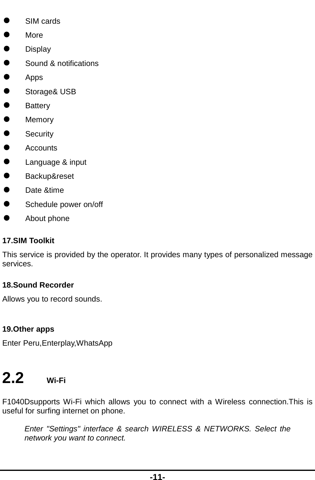  -11-  SIM cards  More  Display  Sound &amp; notifications  Apps  Storage&amp; USB  Battery  Memory  Security   Accounts  Language &amp; input  Backup&amp;reset  Date &amp;time  Schedule power on/off  About phone 17.SIM Toolkit This service is provided by the operator. It provides many types of personalized message services. 18.Sound Recorder Allows you to record sounds.  19.Other apps Enter Peru,Enterplay,WhatsApp  2.2   Wi-Fi F1040Dsupports Wi-Fi which allows you to connect with a Wireless connection.This is useful for surfing internet on phone.  Enter &quot;Settings&quot; interface &amp; search WIRELESS &amp; NETWORKS. Select the network you want to connect.  