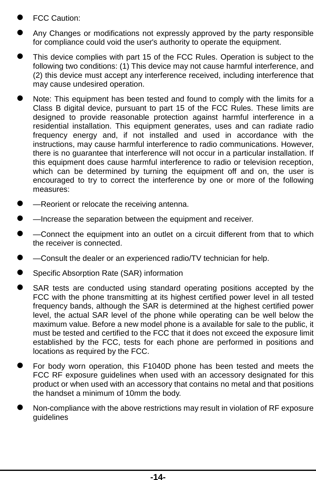  -14-  FCC Caution:  Any Changes or modifications not expressly approved by the party responsible for compliance could void the user&apos;s authority to operate the equipment.     This device complies with part 15 of the FCC Rules. Operation is subject to the following two conditions: (1) This device may not cause harmful interference, and (2) this device must accept any interference received, including interference that may cause undesired operation.      Note: This equipment has been tested and found to comply with the limits for a Class B digital device, pursuant to part 15 of the FCC Rules. These limits are designed to provide reasonable protection against harmful interference in a residential installation. This equipment generates, uses and can radiate radio frequency energy and, if not installed and used in accordance with the instructions, may cause harmful interference to radio communications. However, there is no guarantee that interference will not occur in a particular installation. If this equipment does cause harmful interference to radio or television reception, which can be determined by turning the equipment off and on, the user is encouraged to try to correct the interference by one or more of the following measures:     —Reorient or relocate the receiving antenna.     —Increase the separation between the equipment and receiver.     —Connect the equipment into an outlet on a circuit different from that to which the receiver is connected.     —Consult the dealer or an experienced radio/TV technician for help.    Specific Absorption Rate (SAR) information    SAR tests are conducted using standard operating positions accepted by the FCC with the phone transmitting at its highest certified power level in all tested frequency bands, although the SAR is determined at the highest certified power level, the actual SAR level of the phone while operating can be well below the maximum value. Before a new model phone is a available for sale to the public, it must be tested and certified to the FCC that it does not exceed the exposure limit established by the FCC, tests for each phone are performed in positions and locations as required by the FCC.    For body worn operation, this F1040D phone has been tested and meets the FCC RF exposure guidelines when used with an accessory designated for this product or when used with an accessory that contains no metal and that positions the handset a minimum of 10mm the body.    Non-compliance with the above restrictions may result in violation of RF exposure guidelines 