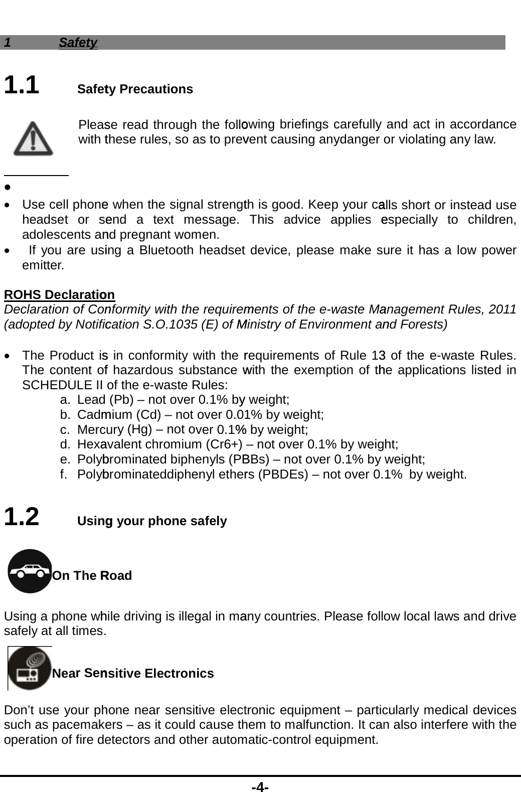  1 Safety 1.1  SafetPleaswith t    Use cell phoneheadset or seadolescents an  If you are usiemitter.  ROHS DeclaratioDeclaration of Con(adopted by Notific  The Product isThe content ofSCHEDULE II a. Lead b. Cadmc. Mercd. Hexae. Polybf. Polyb1.2  UsingOn The RUsing a phone whsafely at all times.Near SenDon’t use your phsuch as pacemakeoperation of fire dety Precautions se read through the follothese rules, so as to prev e when the signal strengtend a text message. nd pregnant women. ing a Bluetooth headseton nformity with the requiremcation S.O.1035 (E) of Ms in conformity with the rf hazardous substance wof the e-waste Rules: (Pb) – not over 0.1% bymium (Cd) – not over 0.0ury (Hg) – not over 0.1%avalent chromium (Cr6+) brominated biphenyls (PBbrominateddiphenyl etherg your phone safely Road hile driving is illegal in ma nsitive Electronics   hone near sensitive electers – as it could cause thetectors and other autom-4- owing briefings carefullyvent causing anydanger  th is good. Keep your caThis advice applies edevice, please make sments of the e-waste MaMinistry of Environment anrequirements of Rule 13with the exemption of thy weight; 1% by weight; % by weight; – not over 0.1% by weigBBs) – not over 0.1% by rs (PBDEs) – not over 0.any countries. Please folltronic equipment – partichem to malfunction. It canmatic-control equipment. and act in accordance or violating any law. alls short or instead use especially to children, ure it has a low power anagement Rules, 2011 nd Forests) 3 of the e-waste Rules. he applications listed in ht; weight; 1% by weight. ow local laws and drive cularly medical devices n also interfere with the  