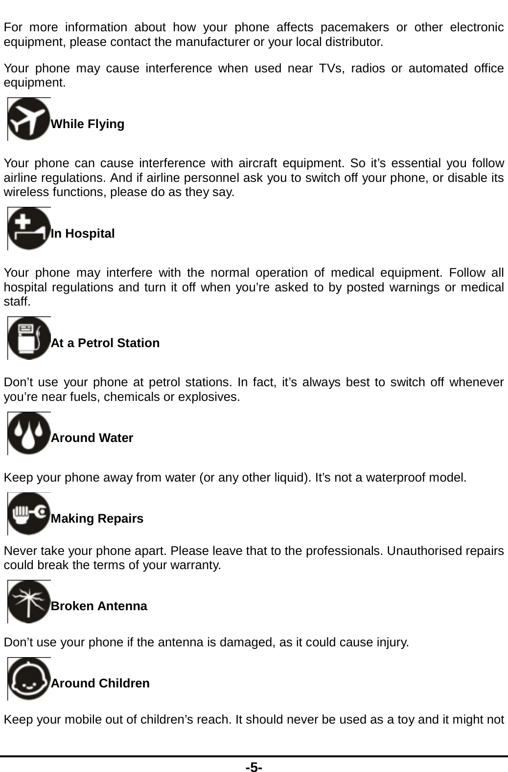  -5- For more information about how your phone affects pacemakers or other electronic equipment, please contact the manufacturer or your local distributor. Your phone may cause interference when used near TVs, radios or automated office equipment. While Flying Your phone can cause interference with aircraft equipment. So it’s essential you follow airline regulations. And if airline personnel ask you to switch off your phone, or disable its wireless functions, please do as they say. In Hospital Your phone may interfere with the normal operation of medical equipment. Follow all hospital regulations and turn it off when you’re asked to by posted warnings or medical staff.  At a Petrol Station Don’t use your phone at petrol stations. In fact, it’s always best to switch off whenever you’re near fuels, chemicals or explosives. Around Water Keep your phone away from water (or any other liquid). It’s not a waterproof model.     Making Repairs Never take your phone apart. Please leave that to the professionals. Unauthorised repairs could break the terms of your warranty. Broken Antenna Don’t use your phone if the antenna is damaged, as it could cause injury.   Around Children Keep your mobile out of children’s reach. It should never be used as a toy and it might not 