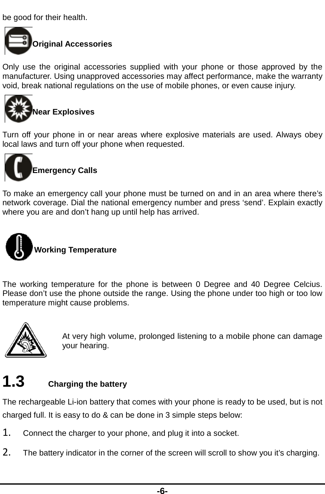  be good for their hOriginal AOnly use the origmanufacturer. Usivoid, break nationNear ExpTurn off your pholocal laws and turnEmergenTo make an emernetwork coveragewhere you are andWorkingThe working tempPlease don’t use ttemperature might Ay 1.3  CharThe rechargeable charged full. It is e1. Connect the2. The battery health.  Accessories ginal accessories supplieng unapproved accessoral regulations on the useplosives  ne in or near areas when off your phone when rency Calls rgency call your phone m. Dial the national emergd don’t hang up until help Temperature perature for the phone ithe phone outside the rat cause problems. At very high volume, proloour hearing. rging the battery Li-ion battery that comeseasy to do &amp; can be done charger to your phone, aindicator in the corner of -6- ed with your phone or tries may affect performane of mobile phones, or evere explosive materials aequested. must be turned on and ingency number and pressp has arrived. is between 0 Degree annge. Using the phone unonged listening to a mobs with your phone is reade in 3 simple steps belowand plug it into a socket. the screen will scroll to sthose approved by the nce, make the warranty ven cause injury. are used. Always obey n an area where there’s  ‘send’. Explain exactly nd 40 Degree Celcius. nder too high or too low bile phone can damage dy to be used, but is not w:  show you it’s charging. 