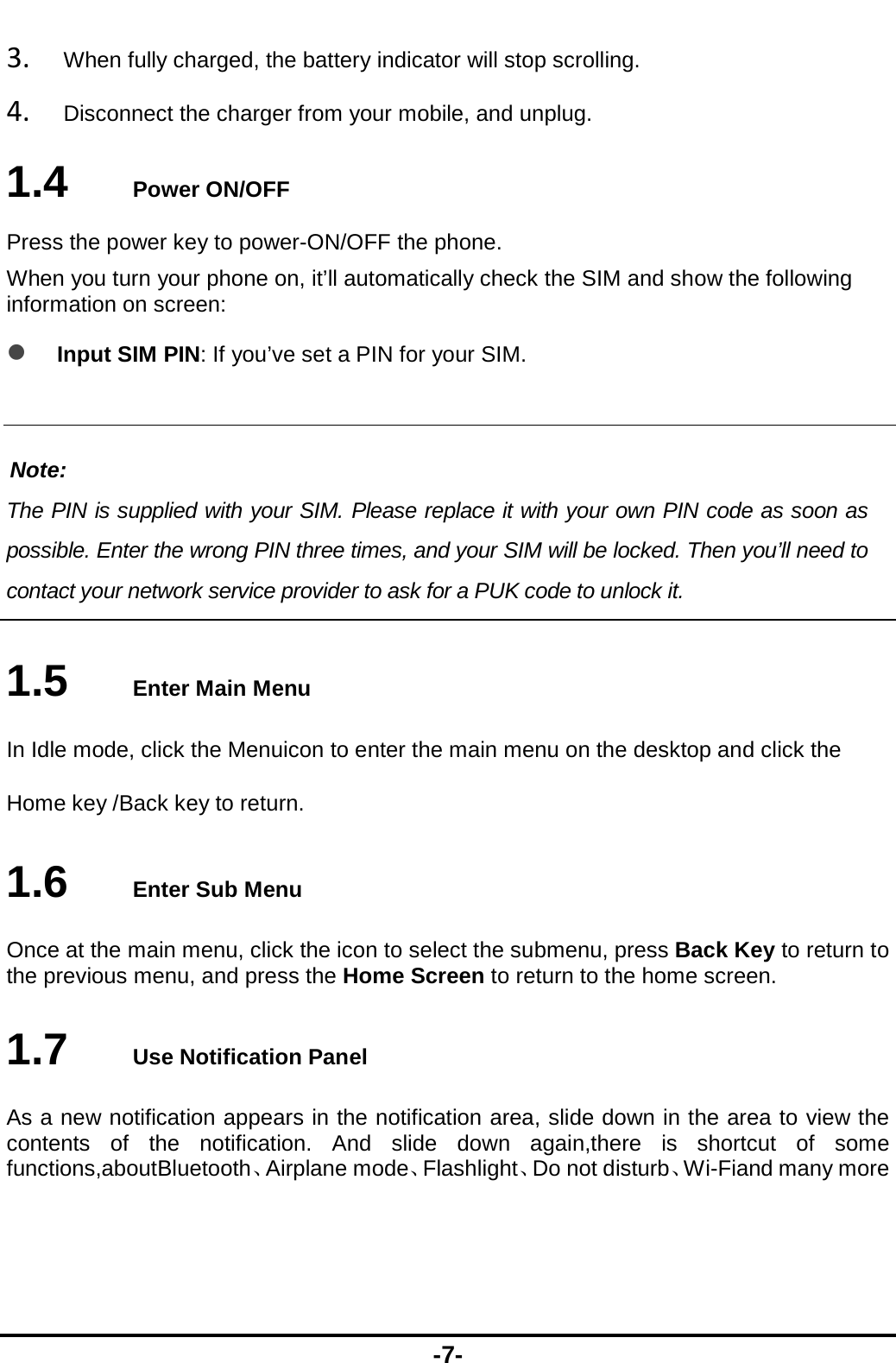  -7- 3. When fully charged, the battery indicator will stop scrolling.   4. Disconnect the charger from your mobile, and unplug.   1.4   Power ON/OFF Press the power key to power-ON/OFF the phone. When you turn your phone on, it’ll automatically check the SIM and show the following information on screen:  Input SIM PIN: If you’ve set a PIN for your SIM.  Note: The PIN is supplied with your SIM. Please replace it with your own PIN code as soon as possible. Enter the wrong PIN three times, and your SIM will be locked. Then you’ll need to contact your network service provider to ask for a PUK code to unlock it.    1.5   Enter Main Menu In Idle mode, click the Menuicon to enter the main menu on the desktop and click the Home key /Back key to return. 1.6   Enter Sub Menu Once at the main menu, click the icon to select the submenu, press Back Key to return to the previous menu, and press the Home Screen to return to the home screen. 1.7   Use Notification Panel As a new notification appears in the notification area, slide down in the area to view the contents of the notification. And slide down again,there is shortcut of some functions,aboutBluetooth、Airplane mode、Flashlight、Do not disturb、Wi-Fiand many more  