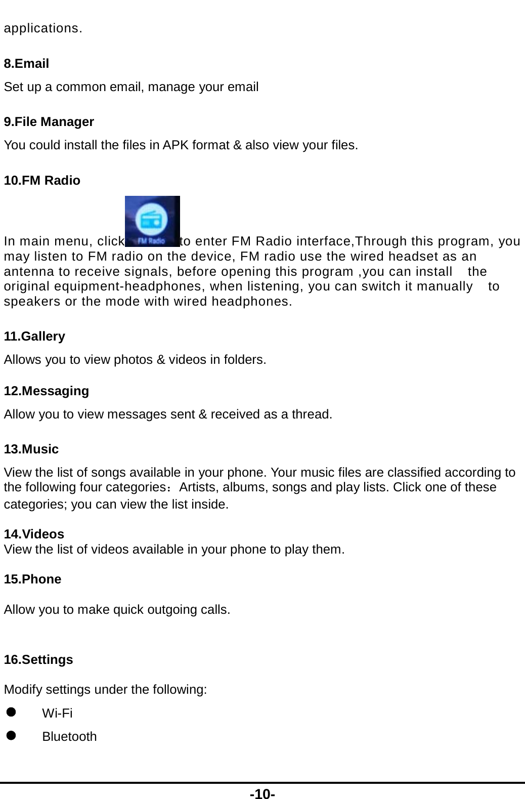  -10- applications. 8.Email Set up a common email, manage your email 9.File Manager You could install the files in APK format &amp; also view your files. 10.FM Radio In main menu, click to enter FM Radio interface,Through this program, you may listen to FM radio on the device, FM radio use the wired headset as an antenna to receive signals, before opening this program ,you can install    the original equipment-headphones, when listening, you can switch it manually    to speakers or the mode with wired headphones. 11.Gallery Allows you to view photos &amp; videos in folders.   12.Messaging Allow you to view messages sent &amp; received as a thread. 13.Music View the list of songs available in your phone. Your music files are classified according to the following four categories：Artists, albums, songs and play lists. Click one of these categories; you can view the list inside.  14.Videos View the list of videos available in your phone to play them.  15.Phone  Allow you to make quick outgoing calls.  16.Settings Modify settings under the following:  Wi-Fi  Bluetooth 