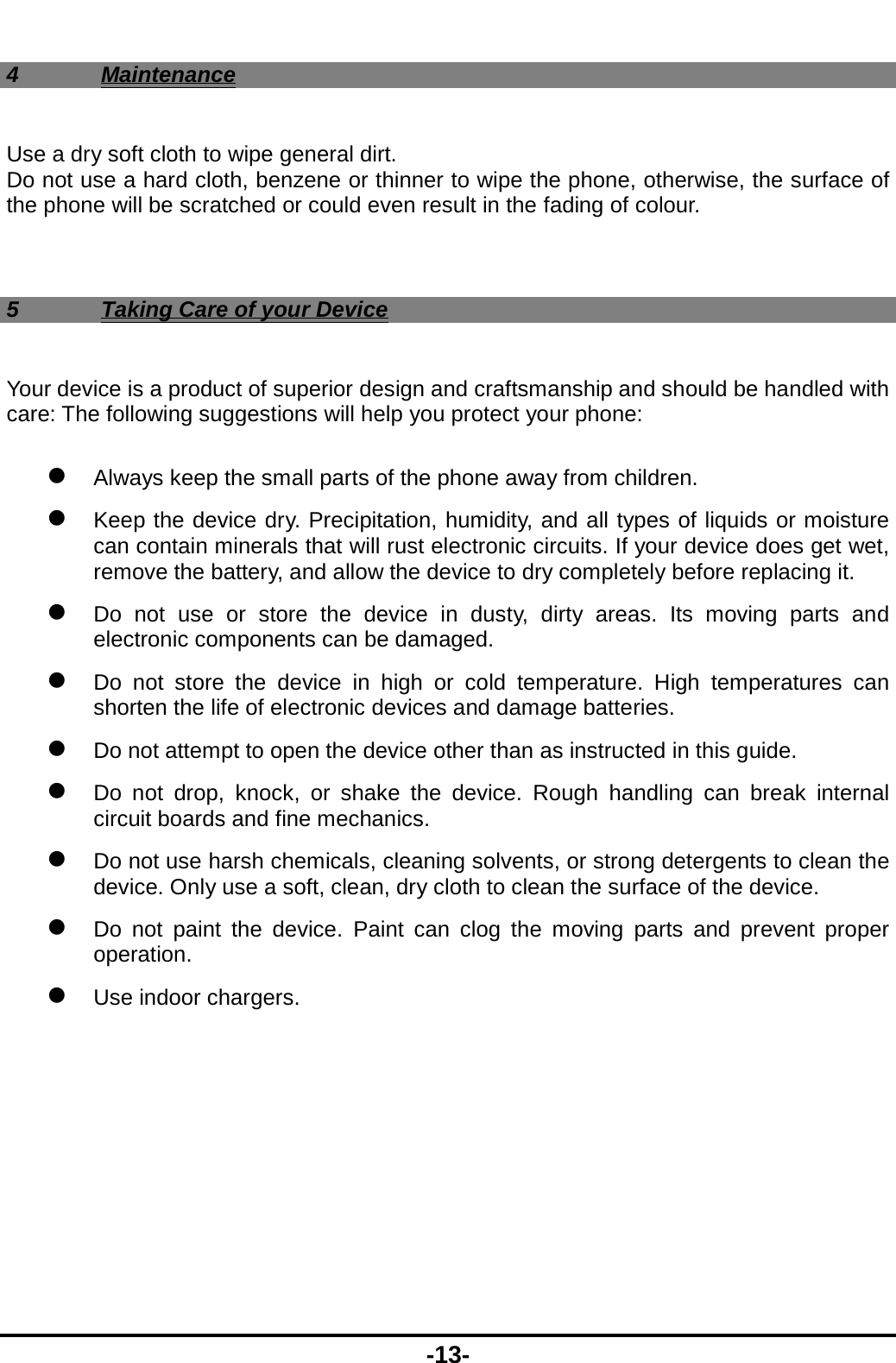  -13- 4 Maintenance Use a dry soft cloth to wipe general dirt.   Do not use a hard cloth, benzene or thinner to wipe the phone, otherwise, the surface of the phone will be scratched or could even result in the fading of colour.  5  Taking Care of your Device Your device is a product of superior design and craftsmanship and should be handled with care: The following suggestions will help you protect your phone:    Always keep the small parts of the phone away from children.    Keep the device dry. Precipitation, humidity, and all types of liquids or moisture can contain minerals that will rust electronic circuits. If your device does get wet, remove the battery, and allow the device to dry completely before replacing it.    Do not use or store the device in dusty, dirty areas. Its moving parts and electronic components can be damaged.  Do not store the device in high or cold temperature. High temperatures can shorten the life of electronic devices and damage batteries.  Do not attempt to open the device other than as instructed in this guide.  Do not drop, knock, or shake the device. Rough handling can break internal circuit boards and fine mechanics.    Do not use harsh chemicals, cleaning solvents, or strong detergents to clean the device. Only use a soft, clean, dry cloth to clean the surface of the device.  Do not paint the device. Paint can clog the moving parts and prevent proper operation.   Use indoor chargers.   