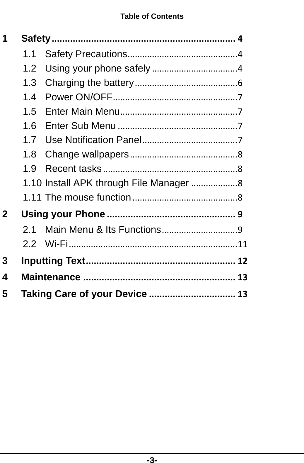  -3- Table of Contents 1Safety......................................................................41.1Safety Precautions.............................................41.2Using your phone safely...................................41.3Charging the battery..........................................61.4Power ON/OFF...................................................71.5Enter Main Menu................................................71.6Enter Sub Menu.................................................71.7Use Notification Panel.......................................71.8Change wallpapers............................................81.9Recent tasks.......................................................81.10Install APK through File Manager...................81.11The mouse function...........................................82Using your Phone.................................................92.1Main Menu &amp; Its Functions...............................92.2Wi-Fi.....................................................................113Inputting Text.........................................................124Maintenance..........................................................135Taking Care of your Device.................................13 