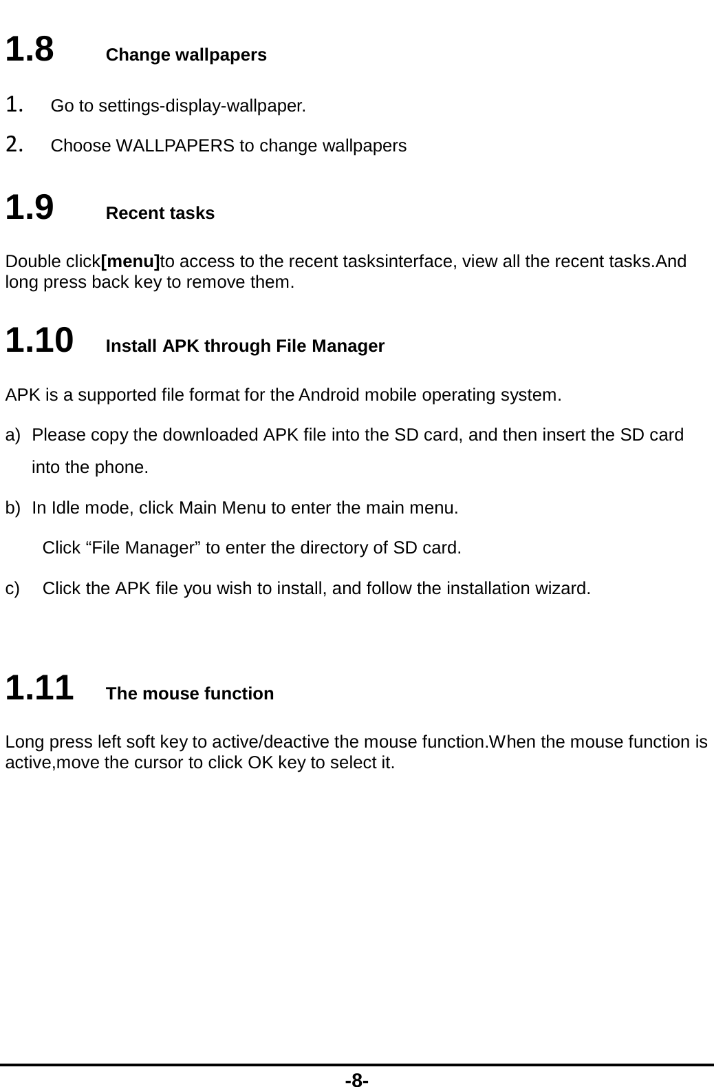  -8- 1.8   Change wallpapers 1. Go to settings-display-wallpaper. 2. Choose WALLPAPERS to change wallpapers 1.9   Recent tasks Double click[menu]to access to the recent tasksinterface, view all the recent tasks.And long press back key to remove them. 1.10   Install APK through File Manager APK is a supported file format for the Android mobile operating system. a)  Please copy the downloaded APK file into the SD card, and then insert the SD card into the phone.   b)  In Idle mode, click Main Menu to enter the main menu. Click “File Manager” to enter the directory of SD card. c)  Click the APK file you wish to install, and follow the installation wizard.  1.11   The mouse function Long press left soft key to active/deactive the mouse function.When the mouse function is active,move the cursor to click OK key to select it. 