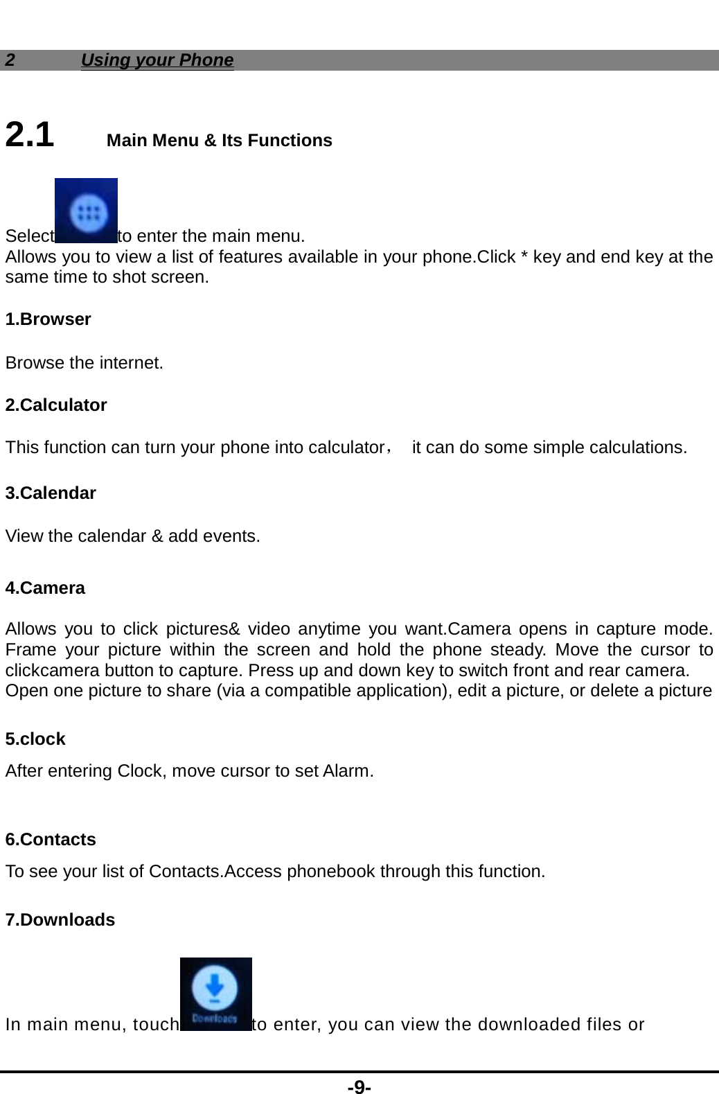  -9- 2 Using your Phone 2.1   Main Menu &amp; Its Functions Select to enter the main menu. Allows you to view a list of features available in your phone.Click * key and end key at the same time to shot screen. 1.Browser Browse the internet.   2.Calculator This function can turn your phone into calculator，  it can do some simple calculations. 3.Calendar View the calendar &amp; add events.  4.Camera  Allows you to click pictures&amp; video anytime you want.Camera opens in capture mode. Frame your picture within the screen and hold the phone steady. Move the cursor to clickcamera button to capture. Press up and down key to switch front and rear camera. Open one picture to share (via a compatible application), edit a picture, or delete a picture 5.clock After entering Clock, move cursor to set Alarm.  6.Contacts To see your list of Contacts.Access phonebook through this function. 7.Downloads In main menu, touch to enter, you can view the downloaded files or 