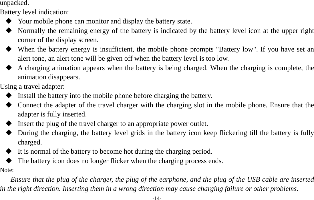  -14- unpacked. Battery level indication:  Your mobile phone can monitor and display the battery state.  Normally the remaining energy of the battery is indicated by the battery level icon at the upper right corner of the display screen.  When the battery energy is insufficient, the mobile phone prompts &quot;Battery low&quot;. If you have set an alert tone, an alert tone will be given off when the battery level is too low.  A charging animation appears when the battery is being charged. When the charging is complete, the animation disappears. Using a travel adapter:  Install the battery into the mobile phone before charging the battery.  Connect the adapter of the travel charger with the charging slot in the mobile phone. Ensure that the adapter is fully inserted.  Insert the plug of the travel charger to an appropriate power outlet.  During the charging, the battery level grids in the battery icon keep flickering till the battery is fully charged.  It is normal of the battery to become hot during the charging period.  The battery icon does no longer flicker when the charging process ends. Note: Ensure that the plug of the charger, the plug of the earphone, and the plug of the USB cable are inserted in the right direction. Inserting them in a wrong direction may cause charging failure or other problems. 