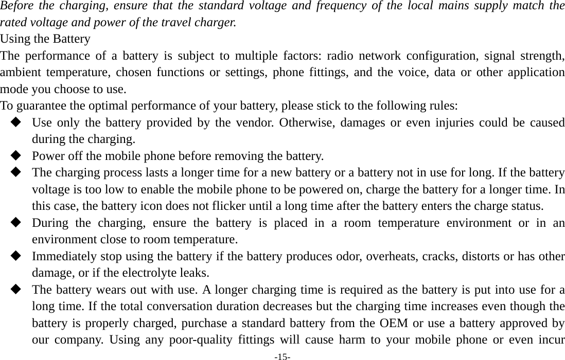  -15- Before the charging, ensure that the standard voltage and frequency of the local mains supply match the rated voltage and power of the travel charger. Using the Battery The performance of a battery is subject to multiple factors: radio network configuration, signal strength, ambient temperature, chosen functions or settings, phone fittings, and the voice, data or other application mode you choose to use. To guarantee the optimal performance of your battery, please stick to the following rules:  Use only the battery provided by the vendor. Otherwise, damages or even injuries could be caused during the charging.  Power off the mobile phone before removing the battery.  The charging process lasts a longer time for a new battery or a battery not in use for long. If the battery voltage is too low to enable the mobile phone to be powered on, charge the battery for a longer time. In this case, the battery icon does not flicker until a long time after the battery enters the charge status.  During the charging, ensure the battery is placed in a room temperature environment or in an environment close to room temperature.  Immediately stop using the battery if the battery produces odor, overheats, cracks, distorts or has other damage, or if the electrolyte leaks.  The battery wears out with use. A longer charging time is required as the battery is put into use for a long time. If the total conversation duration decreases but the charging time increases even though the battery is properly charged, purchase a standard battery from the OEM or use a battery approved by our company. Using any poor-quality fittings will cause harm to your mobile phone or even incur 