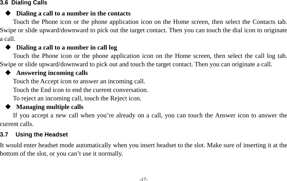  -17- 3.6 Dialing Calls  Dialing a call to a number in the contacts Touch the Phone icon or the phone application icon on the Home screen, then select the Contacts tab. Swipe or slide upward/downward to pick out the target contact. Then you can touch the dial icon to originate a call.  Dialing a call to a number in call log Touch the Phone icon or the phone application icon on the Home screen, then select the call log tab. Swipe or slide upward/downward to pick out and touch the target contact. Then you can originate a call.  Answering incoming calls Touch the Accept icon to answer an incoming call. Touch the End icon to end the current conversation. To reject an incoming call, touch the Reject icon.  Managing multiple calls If you accept a new call when you’re already on a call, you can touch the Answer icon to answer the current calls. 3.7  Using the Headset It would enter headset mode automatically when you insert headset to the slot. Make sure of inserting it at the bottom of the slot, or you can’t use it normally.   