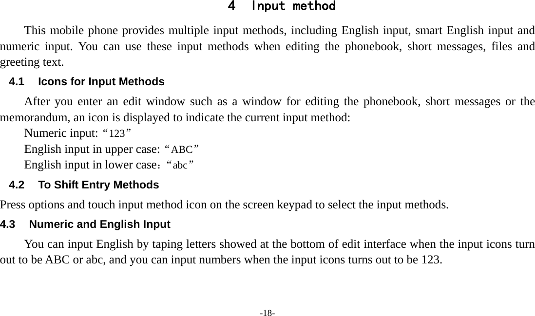  -18-  4 Input method This mobile phone provides multiple input methods, including English input, smart English input and numeric input. You can use these input methods when editing the phonebook, short messages, files and greeting text. 4.1  Icons for Input Methods After you enter an edit window such as a window for editing the phonebook, short messages or the memorandum, an icon is displayed to indicate the current input method: Numeric input:“123” English input in upper case:“ABC” English input in lower case：“abc” 4.2  To Shift Entry Methods Press options and touch input method icon on the screen keypad to select the input methods. 4.3  Numeric and English Input You can input English by taping letters showed at the bottom of edit interface when the input icons turn out to be ABC or abc, and you can input numbers when the input icons turns out to be 123.   