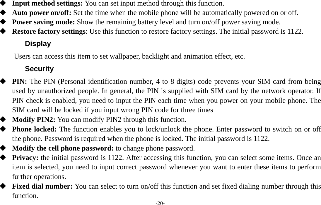  -20-  Input method settings: You can set input method through this function.  Auto power on/off: Set the time when the mobile phone will be automatically powered on or off.  Power saving mode: Show the remaining battery level and turn on/off power saving mode.  Restore factory settings: Use this function to restore factory settings. The initial password is 1122. Display   Users can access this item to set wallpaper, backlight and animation effect, etc. Security   PIN: The PIN (Personal identification number, 4 to 8 digits) code prevents your SIM card from being used by unauthorized people. In general, the PIN is supplied with SIM card by the network operator. If PIN check is enabled, you need to input the PIN each time when you power on your mobile phone. The SIM card will be locked if you input wrong PIN code for three times  Modify PIN2: You can modify PIN2 through this function.  Phone locked: The function enables you to lock/unlock the phone. Enter password to switch on or off the phone. Password is required when the phone is locked. The initial password is 1122.  Modify the cell phone password: to change phone password.  Privacy: the initial password is 1122. After accessing this function, you can select some items. Once an item is selected, you need to input correct password whenever you want to enter these items to perform further operations.    Fixed dial number: You can select to turn on/off this function and set fixed dialing number through this function. 