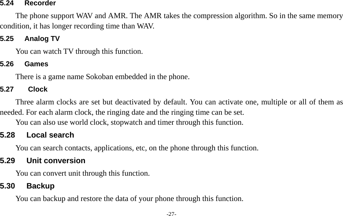  -27- 5.24 Recorder The phone support WAV and AMR. The AMR takes the compression algorithm. So in the same memory condition, it has longer recording time than WAV.   5.25 Analog TV You can watch TV through this function. 5.26 Games There is a game name Sokoban embedded in the phone. 5.27  Clock Three alarm clocks are set but deactivated by default. You can activate one, multiple or all of them as needed. For each alarm clock, the ringing date and the ringing time can be set.   You can also use world clock, stopwatch and timer through this function. 5.28   Local search You can search contacts, applications, etc, on the phone through this function. 5.29   Unit conversion You can convert unit through this function. 5.30   Backup You can backup and restore the data of your phone through this function. 