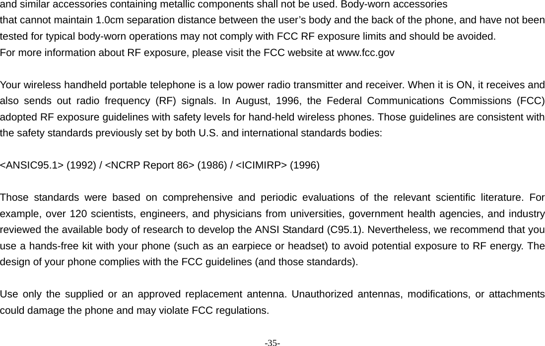  -35- and similar accessories containing metallic components shall not be used. Body-worn accessories that cannot maintain 1.0cm separation distance between the user’s body and the back of the phone, and have not been tested for typical body-worn operations may not comply with FCC RF exposure limits and should be avoided. For more information about RF exposure, please visit the FCC website at www.fcc.gov  Your wireless handheld portable telephone is a low power radio transmitter and receiver. When it is ON, it receives and also sends out radio frequency (RF) signals. In August, 1996, the Federal Communications Commissions (FCC) adopted RF exposure guidelines with safety levels for hand-held wireless phones. Those guidelines are consistent with the safety standards previously set by both U.S. and international standards bodies:  &lt;ANSIC95.1&gt; (1992) / &lt;NCRP Report 86&gt; (1986) / &lt;ICIMIRP&gt; (1996)  Those standards were based on comprehensive and periodic evaluations of the relevant scientific literature. For example, over 120 scientists, engineers, and physicians from universities, government health agencies, and industry reviewed the available body of research to develop the ANSI Standard (C95.1). Nevertheless, we recommend that you use a hands-free kit with your phone (such as an earpiece or headset) to avoid potential exposure to RF energy. The design of your phone complies with the FCC guidelines (and those standards).  Use only the supplied or an approved replacement antenna. Unauthorized antennas, modifications, or attachments could damage the phone and may violate FCC regulations. 