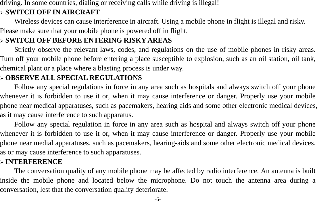  -6- driving. In some countries, dialing or receiving calls while driving is illegal!  SWITCH OFF IN AIRCRAFT Wireless devices can cause interference in aircraft. Using a mobile phone in flight is illegal and risky.     Please make sure that your mobile phone is powered off in flight.  SWITCH OFF BEFORE ENTERING RISKY AREAS Strictly observe the relevant laws, codes, and regulations on the use of mobile phones in risky areas. Turn off your mobile phone before entering a place susceptible to explosion, such as an oil station, oil tank, chemical plant or a place where a blasting process is under way.  OBSERVE ALL SPECIAL REGULATIONS Follow any special regulations in force in any area such as hospitals and always switch off your phone whenever it is forbidden to use it or, when it may cause interference or danger. Properly use your mobile phone near medical apparatuses, such as pacemakers, hearing aids and some other electronic medical devices, as it may cause interference to such apparatus. Follow any special regulation in force in any area such as hospital and always switch off your phone whenever it is forbidden to use it or, when it may cause interference or danger. Properly use your mobile phone near medial apparatuses, such as pacemakers, hearing-aids and some other electronic medical devices, as or may cause interference to such apparatuses.  INTERFERENCE The conversation quality of any mobile phone may be affected by radio interference. An antenna is built inside the mobile phone and located below the microphone. Do not touch the antenna area during a conversation, lest that the conversation quality deteriorate.     