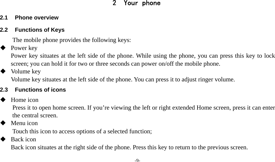  -9-  2 Your phone 2.1 Phone overview 2.2  Functions of Keys The mobile phone provides the following keys:  Power key Power key situates at the left side of the phone. While using the phone, you can press this key to lock screen; you can hold it for two or three seconds can power on/off the mobile phone.  Volume key Volume key situates at the left side of the phone. You can press it to adjust ringer volume. 2.3  Functions of icons  Home icon Press it to open home screen. If you’re viewing the left or right extended Home screen, press it can enter the central screen.  Menu icon Touch this icon to access options of a selected function;  Back icon Back icon situates at the right side of the phone. Press this key to return to the previous screen. 