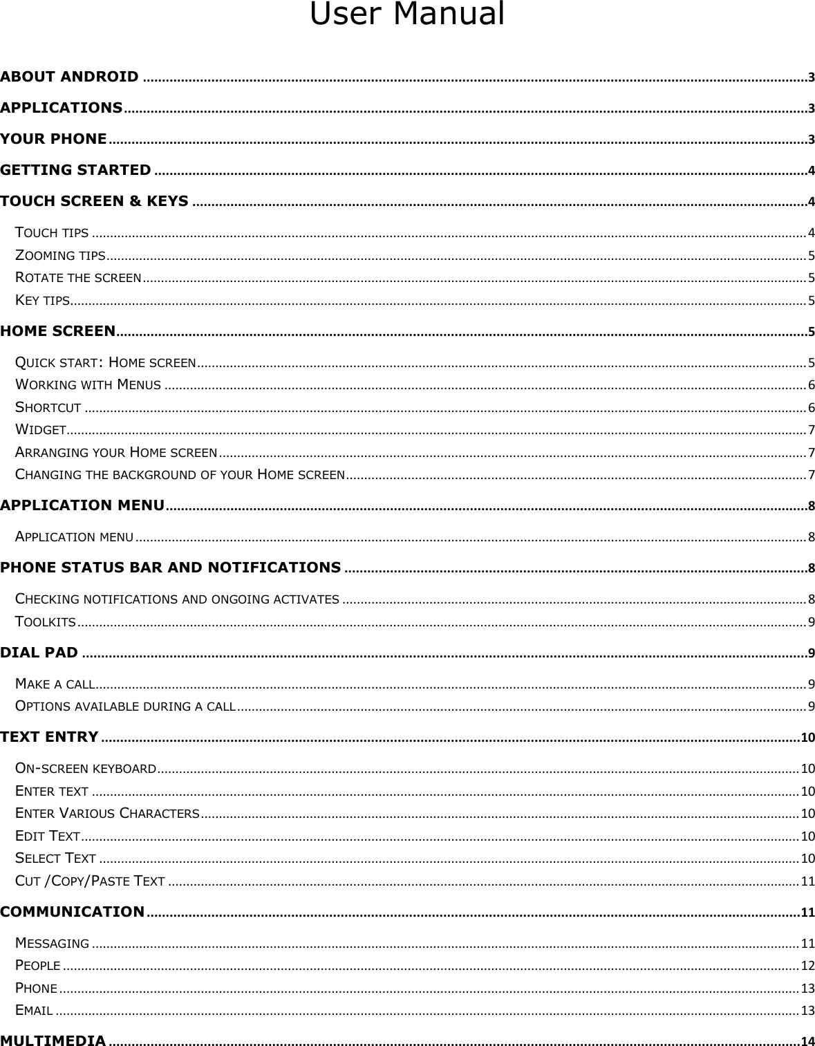     User Manual  ABOUT ANDROID ...............................................................................................................................................................................3 APPLICATIONS ....................................................................................................................................................................................3 YOUR PHONE ........................................................................................................................................................................................3 GETTING STARTED ............................................................................................................................................................................4 TOUCH SCREEN &amp; KEYS ..................................................................................................................................................................4 TOUCH TIPS ..................................................................................................................................................................................................... 4 ZOOMING TIPS ................................................................................................................................................................................................. 5 ROTATE THE SCREEN ....................................................................................................................................................................................... 5 KEY TIPS........................................................................................................................................................................................................... 5 HOME SCREEN......................................................................................................................................................................................5 QUICK START: HOME SCREEN ........................................................................................................................................................................ 5 WORKING WITH MENUS ................................................................................................................................................................................. 6 SHORTCUT ....................................................................................................................................................................................................... 6 WIDGET ............................................................................................................................................................................................................ 7 ARRANGING YOUR HOME SCREEN .................................................................................................................................................................. 7 CHANGING THE BACKGROUND OF YOUR HOME SCREEN ............................................................................................................................... 7 APPLICATION MENU .........................................................................................................................................................................8 APPLICATION MENU ......................................................................................................................................................................................... 8 PHONE STATUS BAR AND NOTIFICATIONS ..........................................................................................................................8 CHECKING NOTIFICATIONS AND ONGOING ACTIVATES ................................................................................................................................ 8 TOOLKITS ......................................................................................................................................................................................................... 9 DIAL PAD ...............................................................................................................................................................................................9 MAKE A CALL .................................................................................................................................................................................................... 9 OPTIONS AVAILABLE DURING A CALL ............................................................................................................................................................. 9 TEXT ENTRY ........................................................................................................................................................................................ 10 ON-SCREEN KEYBOARD ................................................................................................................................................................................. 10 ENTER TEXT ................................................................................................................................................................................................... 10 ENTER VARIOUS CHARACTERS ..................................................................................................................................................................... 10 EDIT TEXT ...................................................................................................................................................................................................... 10 SELECT TEXT ................................................................................................................................................................................................. 10 CUT /COPY/PASTE TEXT .............................................................................................................................................................................. 11 COMMUNICATION ............................................................................................................................................................................ 11 MESSAGING ................................................................................................................................................................................................... 11 PEOPLE ........................................................................................................................................................................................................... 12 PHONE ............................................................................................................................................................................................................ 13 EMAIL ............................................................................................................................................................................................................. 13 MULTIMEDIA ...................................................................................................................................................................................... 14 