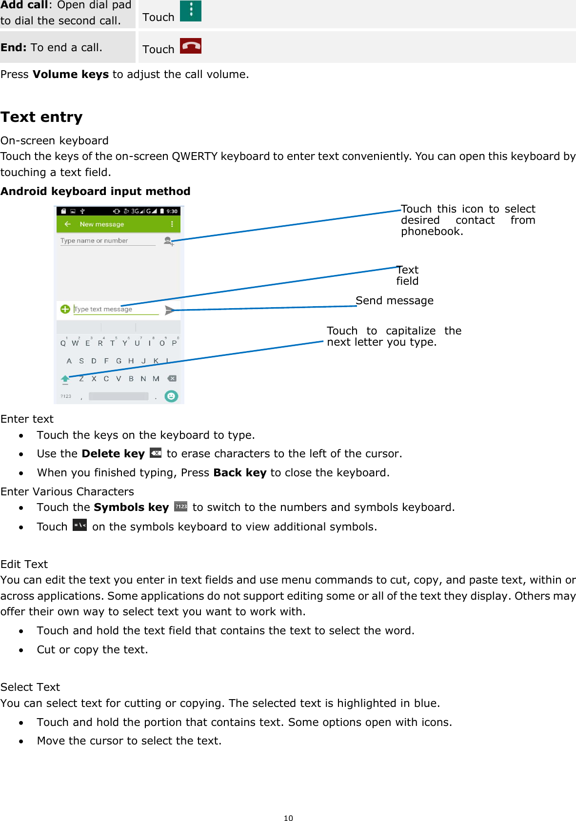 10 Add call: Open dial pad to dial the second call. Touch   End: To end a call. Touch  Press Volume keys to adjust the call volume.  Text entry On-screen keyboard Touch the keys of the on-screen QWERTY keyboard to enter text conveniently. You can open this keyboard by touching a text field. Android keyboard input method                 Enter text  Touch the keys on the keyboard to type.  Use the Delete key    to erase characters to the left of the cursor.  When you finished typing, Press Back key to close the keyboard. Enter Various Characters  Touch the Symbols key    to switch to the numbers and symbols keyboard.  Touch    on the symbols keyboard to view additional symbols.  Edit Text You can edit the text you enter in text fields and use menu commands to cut, copy, and paste text, within or across applications. Some applications do not support editing some or all of the text they display. Others may offer their own way to select text you want to work with.  Touch and hold the text field that contains the text to select the word.  Cut or copy the text.  Select Text You can select text for cutting or copying. The selected text is highlighted in blue.  Touch and hold the portion that contains text. Some options open with icons.  Move the cursor to select the text.       Touch this  icon  to  select desired  contact  from phonebook. Text field Send message Touch  to  capitalize  the next letter you type.   