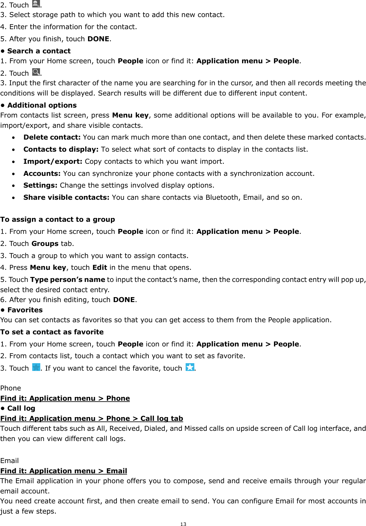 13 2. Touch  . 3. Select storage path to which you want to add this new contact. 4. Enter the information for the contact. 5. After you finish, touch DONE. • Search a contact 1. From your Home screen, touch People icon or find it: Application menu &gt; People.   2. Touch  . 3. Input the first character of the name you are searching for in the cursor, and then all records meeting the conditions will be displayed. Search results will be different due to different input content. • Additional options From contacts list screen, press Menu key, some additional options will be available to you. For example, import/export, and share visible contacts.  Delete contact: You can mark much more than one contact, and then delete these marked contacts.  Contacts to display: To select what sort of contacts to display in the contacts list.  Import/export: Copy contacts to which you want import.  Accounts: You can synchronize your phone contacts with a synchronization account.  Settings: Change the settings involved display options.  Share visible contacts: You can share contacts via Bluetooth, Email, and so on.  To assign a contact to a group 1. From your Home screen, touch People icon or find it: Application menu &gt; People.   2. Touch Groups tab. 3. Touch a group to which you want to assign contacts. 4. Press Menu key, touch Edit in the menu that opens. 5. Touch Type person’s name to input the contact’s name, then the corresponding contact entry will pop up, select the desired contact entry. 6. After you finish editing, touch DONE. • Favorites You can set contacts as favorites so that you can get access to them from the People application.   To set a contact as favorite 1. From your Home screen, touch People icon or find it: Application menu &gt; People.   2. From contacts list, touch a contact which you want to set as favorite. 3. Touch  . If you want to cancel the favorite, touch  .  Phone Find it: Application menu &gt; Phone • Call log Find it: Application menu &gt; Phone &gt; Call log tab Touch different tabs such as All, Received, Dialed, and Missed calls on upside screen of Call log interface, and then you can view different call logs.  Email Find it: Application menu &gt; Email The Email application in your phone offers you to compose, send and receive emails through your regular email account. You need create account first, and then create email to send. You can configure Email for most accounts in just a few steps. 