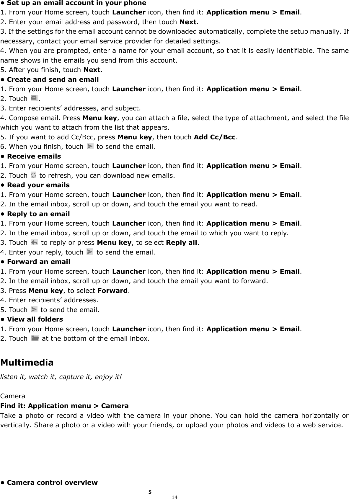 14 • Set up an email account in your phone 1. From your Home screen, touch Launcher icon, then find it: Application menu &gt; Email.   2. Enter your email address and password, then touch Next. 3. If the settings for the email account cannot be downloaded automatically, complete the setup manually. If necessary, contact your email service provider for detailed settings. 4. When you are prompted, enter a name for your email account, so that it is easily identifiable. The same name shows in the emails you send from this account. 5. After you finish, touch Next. • Create and send an email 1. From your Home screen, touch Launcher icon, then find it: Application menu &gt; Email.   2. Touch  . 3. Enter recipients’ addresses, and subject. 4. Compose email. Press Menu key, you can attach a file, select the type of attachment, and select the file which you want to attach from the list that appears. 5. If you want to add Cc/Bcc, press Menu key, then touch Add Cc/Bcc. 6. When you finish, touch    to send the email. • Receive emails 1. From your Home screen, touch Launcher icon, then find it: Application menu &gt; Email.   2. Touch    to refresh, you can download new emails. • Read your emails 1. From your Home screen, touch Launcher icon, then find it: Application menu &gt; Email.   2. In the email inbox, scroll up or down, and touch the email you want to read. • Reply to an email 1. From your Home screen, touch Launcher icon, then find it: Application menu &gt; Email.   2. In the email inbox, scroll up or down, and touch the email to which you want to reply. 3. Touch    to reply or press Menu key, to select Reply all. 4. Enter your reply, touch    to send the email. • Forward an email 1. From your Home screen, touch Launcher icon, then find it: Application menu &gt; Email.   2. In the email inbox, scroll up or down, and touch the email you want to forward. 3. Press Menu key, to select Forward. 4. Enter recipients’ addresses. 5. Touch    to send the email. • View all folders 1. From your Home screen, touch Launcher icon, then find it: Application menu &gt; Email.   2. Touch    at the bottom of the email inbox.  Multimedia listen it, watch it, capture it, enjoy it!  Camera Find it: Application menu &gt; Camera Take a photo or record a video with the camera in your phone. You can hold the camera horizontally or vertically. Share a photo or a video with your friends, or upload your photos and videos to a web service.      • Camera control overview 5 