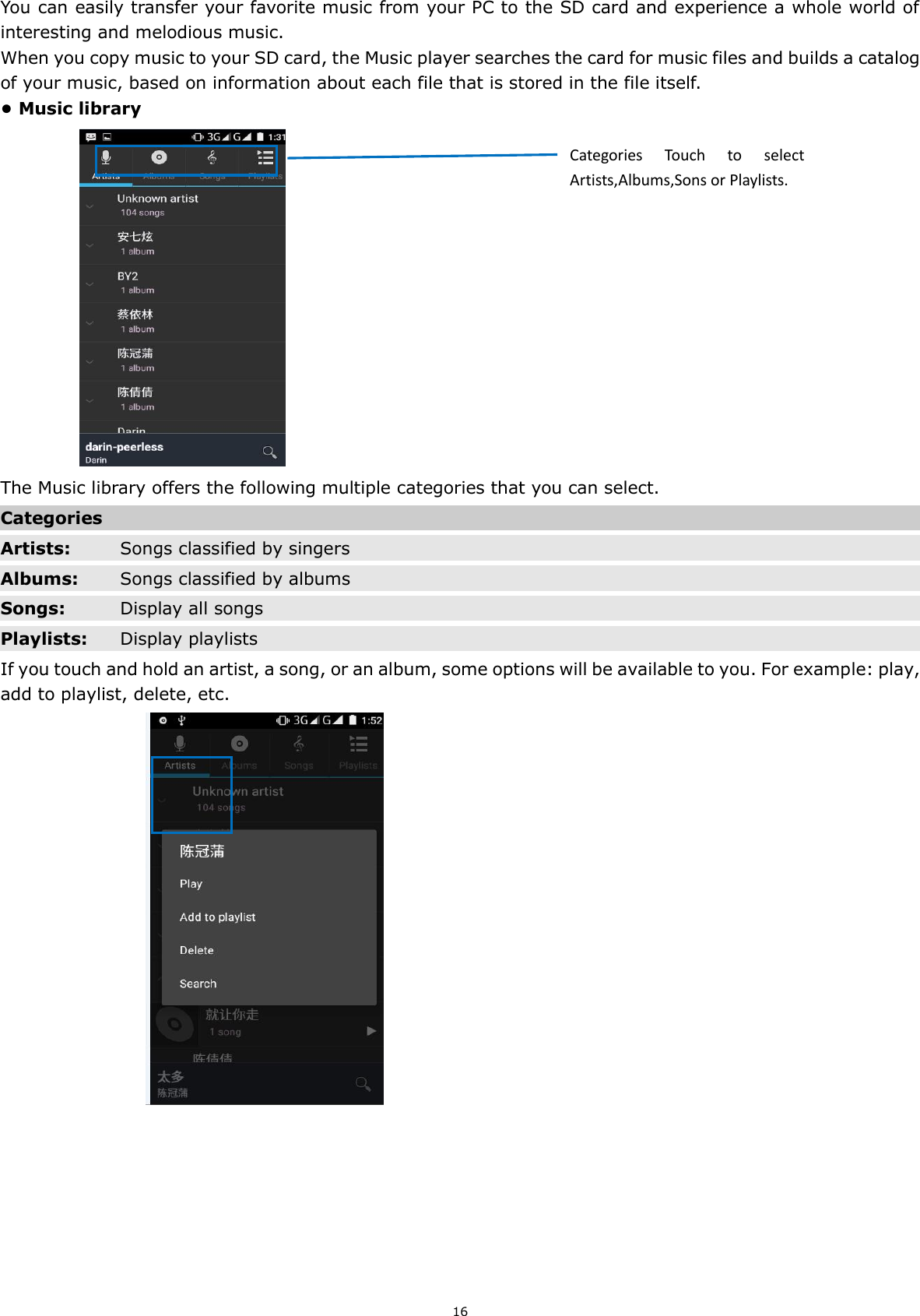 16 You can easily transfer your favorite music from your PC to the SD card and experience a whole world of interesting and melodious music.   When you copy music to your SD card, the Music player searches the card for music files and builds a catalog of your music, based on information about each file that is stored in the file itself.   • Music library                The Music library offers the following multiple categories that you can select. Categories  Artists: Songs classified by singers Albums: Songs classified by albums Songs: Display all songs Playlists: Display playlists If you touch and hold an artist, a song, or an album, some options will be available to you. For example: play, add to playlist, delete, etc.                                    Categories  Touch  to  select Artists,Albums,Sons or Playlists. 