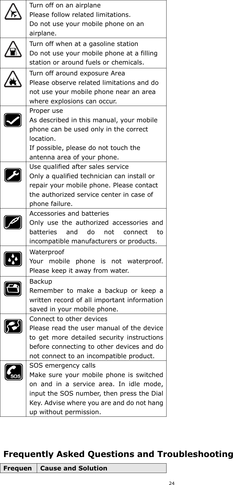 24  Turn off on an airplane Please follow related limitations. Do not use your mobile phone on an airplane.  Turn off when at a gasoline station Do not use your mobile phone at a filling station or around fuels or chemicals.  Turn off around exposure Area Please observe related limitations and do not use your mobile phone near an area where explosions can occur.  Proper use As described in this manual, your mobile phone can be used only in the correct location. If possible, please do not touch the antenna area of your phone.  Use qualified after sales service Only a qualified technician can install or repair your mobile phone. Please contact the authorized service center in case of phone failure.  Accessories and batteries Only  use  the  authorized  accessories  and batteries  and  do  not  connect  to incompatible manufacturers or products.  Waterproof Your  mobile  phone  is  not  waterproof. Please keep it away from water.  Backup Remember  to  make  a  backup  or  keep  a written record of all important information saved in your mobile phone.  Connect to other devices Please read the user manual of the device to  get  more  detailed  security  instructions before connecting to other devices and do not connect to an incompatible product.  SOS emergency calls Make sure  your mobile phone is switched on  and  in  a  service  area.  In  idle  mode, input the SOS number, then press the Dial Key. Advise where you are and do not hang up without permission.    Frequently Asked Questions and Troubleshooting FrequenCause and Solution 