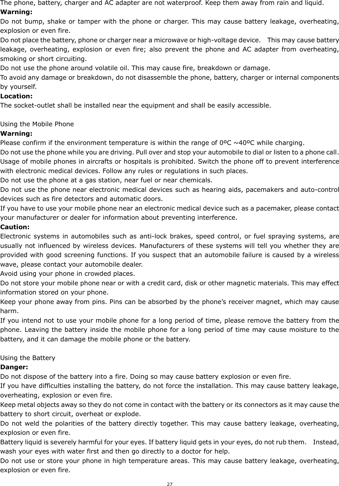 27 The phone, battery, charger and AC adapter are not waterproof. Keep them away from rain and liquid. Warning: Do not bump, shake or tamper with the phone or charger. This may cause battery leakage, overheating, explosion or even fire. Do not place the battery, phone or charger near a microwave or high-voltage device.    This may cause battery leakage, overheating, explosion  or  even  fire;  also  prevent  the  phone  and  AC  adapter  from  overheating, smoking or short circuiting. Do not use the phone around volatile oil. This may cause fire, breakdown or damage. To avoid any damage or breakdown, do not disassemble the phone, battery, charger or internal components by yourself. Location:     The socket-outlet shall be installed near the equipment and shall be easily accessible.  Using the Mobile Phone Warning: Please confirm if the environment temperature is within the range of 0ºC ~40ºC while charging. Do not use the phone while you are driving. Pull over and stop your automobile to dial or listen to a phone call. Usage of mobile phones in aircrafts or hospitals is prohibited. Switch the phone off to prevent interference with electronic medical devices. Follow any rules or regulations in such places. Do not use the phone at a gas station, near fuel or near chemicals. Do not use the phone near electronic medical devices such as hearing aids, pacemakers and auto-control devices such as fire detectors and automatic doors.   If you have to use your mobile phone near an electronic medical device such as a pacemaker, please contact your manufacturer or dealer for information about preventing interference. Caution: Electronic  systems in automobiles such as  anti-lock brakes, speed control, or fuel spraying systems, are usually not influenced by wireless devices. Manufacturers of these systems will tell you whether they are provided with good screening functions. If you suspect that an automobile failure is caused by a wireless wave, please contact your automobile dealer. Avoid using your phone in crowded places. Do not store your mobile phone near or with a credit card, disk or other magnetic materials. This may effect information stored on your phone. Keep your phone away from pins. Pins can be absorbed by the phone’s receiver magnet, which may cause harm. If you intend not to use your mobile phone for a long period of time, please remove the battery from the phone. Leaving the battery inside the mobile phone for a long period of time may cause moisture to the battery, and it can damage the mobile phone or the battery.  Using the Battery Danger: Do not dispose of the battery into a fire. Doing so may cause battery explosion or even fire. If you have difficulties installing the battery, do not force the installation. This may cause battery leakage, overheating, explosion or even fire. Keep metal objects away so they do not come in contact with the battery or its connectors as it may cause the battery to short circuit, overheat or explode.   Do not weld the polarities of the battery directly together. This may cause battery leakage, overheating, explosion or even fire. Battery liquid is severely harmful for your eyes. If battery liquid gets in your eyes, do not rub them.    Instead, wash your eyes with water first and then go directly to a doctor for help. Do not use or store your phone in high temperature areas. This may cause battery leakage, overheating, explosion or even fire. 