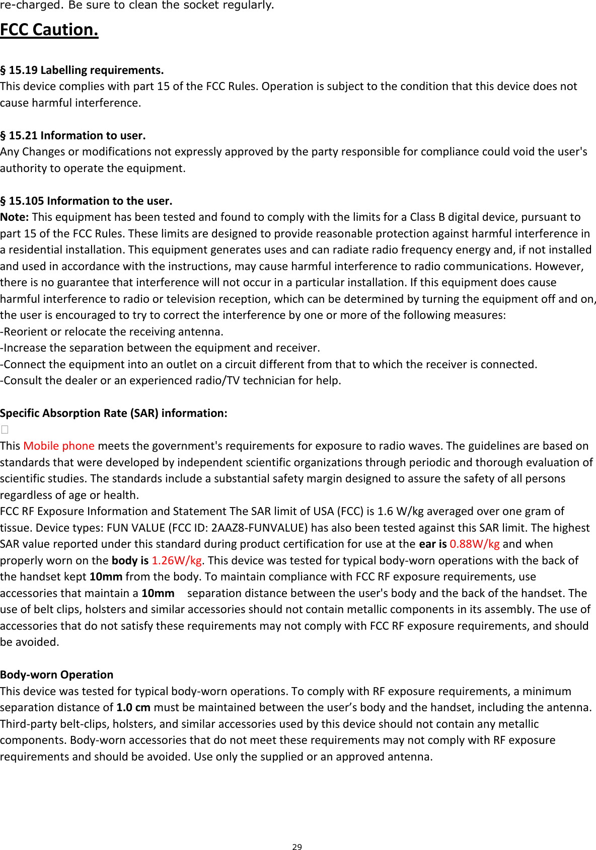 29 re-charged. Be sure to clean the socket regularly. FCC Caution.    § 15.19 Labelling requirements. This device complies with part 15 of the FCC Rules. Operation is subject to the condition that this device does not cause harmful interference.    § 15.21 Information to user. Any Changes or modifications not expressly approved by the party responsible for compliance could void the user&apos;s authority to operate the equipment.    § 15.105 Information to the user. Note: This equipment has been tested and found to comply with the limits for a Class B digital device, pursuant to part 15 of the FCC Rules. These limits are designed to provide reasonable protection against harmful interference in a residential installation. This equipment generates uses and can radiate radio frequency energy and, if not installed and used in accordance with the instructions, may cause harmful interference to radio communications. However, there is no guarantee that interference will not occur in a particular installation. If this equipment does cause harmful interference to radio or television reception, which can be determined by turning the equipment off and on, the user is encouraged to try to correct the interference by one or more of the following measures: -Reorient or relocate the receiving antenna. -Increase the separation between the equipment and receiver. -Connect the equipment into an outlet on a circuit different from that to which the receiver is connected. -Consult the dealer or an experienced radio/TV technician for help.  Specific Absorption Rate (SAR) information:  This Mobile phone meets the government&apos;s requirements for exposure to radio waves. The guidelines are based on standards that were developed by independent scientific organizations through periodic and thorough evaluation of scientific studies. The standards include a substantial safety margin designed to assure the safety of all persons regardless of age or health. FCC RF Exposure Information and Statement The SAR limit of USA (FCC) is 1.6 W/kg averaged over one gram of tissue. Device types: FUN VALUE (FCC ID: 2AAZ8-FUNVALUE) has also been tested against this SAR limit. The highest SAR value reported under this standard during product certification for use at the ear is 0.88W/kg and when properly worn on the body is 1.26W/kg. This device was tested for typical body-worn operations with the back of the handset kept 10mm from the body. To maintain compliance with FCC RF exposure requirements, use accessories that maintain a 10mm  separation distance between the user&apos;s body and the back of the handset. The use of belt clips, holsters and similar accessories should not contain metallic components in its assembly. The use of accessories that do not satisfy these requirements may not comply with FCC RF exposure requirements, and should be avoided.  Body-worn Operation This device was tested for typical body-worn operations. To comply with RF exposure requirements, a minimum separation distance of 1.0 cm must be maintained between the user’s body and the handset, including the antenna. Third-party belt-clips, holsters, and similar accessories used by this device should not contain any metallic components. Body-worn accessories that do not meet these requirements may not comply with RF exposure requirements and should be avoided. Use only the supplied or an approved antenna. 