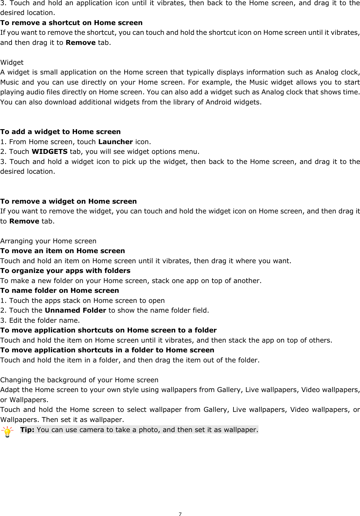 7 3. Touch and hold an application icon until it vibrates, then back to the Home screen, and drag it to the desired location.   To remove a shortcut on Home screen If you want to remove the shortcut, you can touch and hold the shortcut icon on Home screen until it vibrates, and then drag it to Remove tab.  Widget A widget is small application on the Home screen that typically displays information such as Analog clock, Music and you can use directly on your Home screen. For example, the Music widget allows you to start playing audio files directly on Home screen. You can also add a widget such as Analog clock that shows time.   You can also download additional widgets from the library of Android widgets.   To add a widget to Home screen 1. From Home screen, touch Launcher icon. 2. Touch WIDGETS tab, you will see widget options menu. 3. Touch and hold a widget icon to pick up the widget, then back to the Home screen, and drag it to the desired location.     To remove a widget on Home screen If you want to remove the widget, you can touch and hold the widget icon on Home screen, and then drag it to Remove tab.  Arranging your Home screen To move an item on Home screen Touch and hold an item on Home screen until it vibrates, then drag it where you want. To organize your apps with folders To make a new folder on your Home screen, stack one app on top of another. To name folder on Home screen 1. Touch the apps stack on Home screen to open 2. Touch the Unnamed Folder to show the name folder field.   3. Edit the folder name. To move application shortcuts on Home screen to a folder Touch and hold the item on Home screen until it vibrates, and then stack the app on top of others. To move application shortcuts in a folder to Home screen Touch and hold the item in a folder, and then drag the item out of the folder.  Changing the background of your Home screen Adapt the Home screen to your own style using wallpapers from Gallery, Live wallpapers, Video wallpapers, or Wallpapers. Touch and hold the Home screen to select wallpaper from Gallery, Live wallpapers, Video wallpapers, or Wallpapers. Then set it as wallpaper. Tip: You can use camera to take a photo, and then set it as wallpaper.       