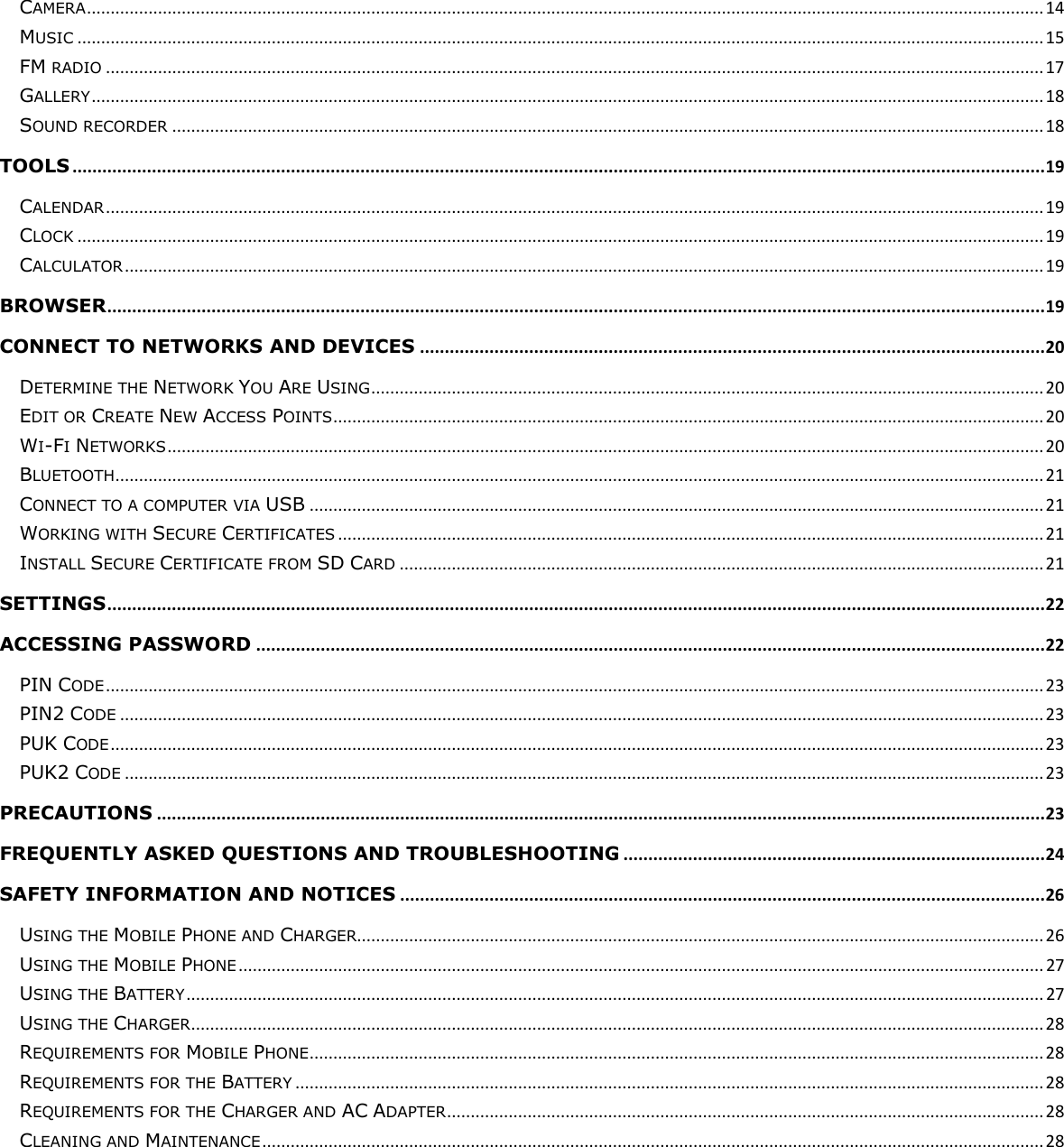  CAMERA .......................................................................................................................................................................................................... 14 MUSIC ............................................................................................................................................................................................................ 15 FM RADIO ...................................................................................................................................................................................................... 17 GALLERY ......................................................................................................................................................................................................... 18 SOUND RECORDER ........................................................................................................................................................................................ 18 TOOLS .................................................................................................................................................................................................... 19 CALENDAR ...................................................................................................................................................................................................... 19 CLOCK ............................................................................................................................................................................................................ 19 CALCULATOR .................................................................................................................................................................................................. 19 BROWSER ............................................................................................................................................................................................. 19 CONNECT TO NETWORKS AND DEVICES .............................................................................................................................. 20 DETERMINE THE NETWORK YOU ARE USING .............................................................................................................................................. 20 EDIT OR CREATE NEW ACCESS POINTS ...................................................................................................................................................... 20 WI-FI NETWORKS ......................................................................................................................................................................................... 20 BLUETOOTH .................................................................................................................................................................................................... 21 CONNECT TO A COMPUTER VIA USB ........................................................................................................................................................... 21 WORKING WITH SECURE CERTIFICATES ..................................................................................................................................................... 21 INSTALL SECURE CERTIFICATE FROM SD CARD ........................................................................................................................................ 21 SETTINGS ............................................................................................................................................................................................. 22 ACCESSING PASSWORD ............................................................................................................................................................... 22 PIN CODE ...................................................................................................................................................................................................... 23 PIN2 CODE ................................................................................................................................................................................................... 23 PUK CODE ..................................................................................................................................................................................................... 23 PUK2 CODE .................................................................................................................................................................................................. 23 PRECAUTIONS ................................................................................................................................................................................... 23 FREQUENTLY ASKED QUESTIONS AND TROUBLESHOOTING ..................................................................................... 24 SAFETY INFORMATION AND NOTICES .................................................................................................................................. 26 USING THE MOBILE PHONE AND CHARGER................................................................................................................................................. 26 USING THE MOBILE PHONE .......................................................................................................................................................................... 27 USING THE BATTERY ..................................................................................................................................................................................... 27 USING THE CHARGER .................................................................................................................................................................................... 28 REQUIREMENTS FOR MOBILE PHONE ........................................................................................................................................................... 28 REQUIREMENTS FOR THE BATTERY .............................................................................................................................................................. 28 REQUIREMENTS FOR THE CHARGER AND AC ADAPTER .............................................................................................................................. 28 CLEANING AND MAINTENANCE ..................................................................................................................................................................... 28 