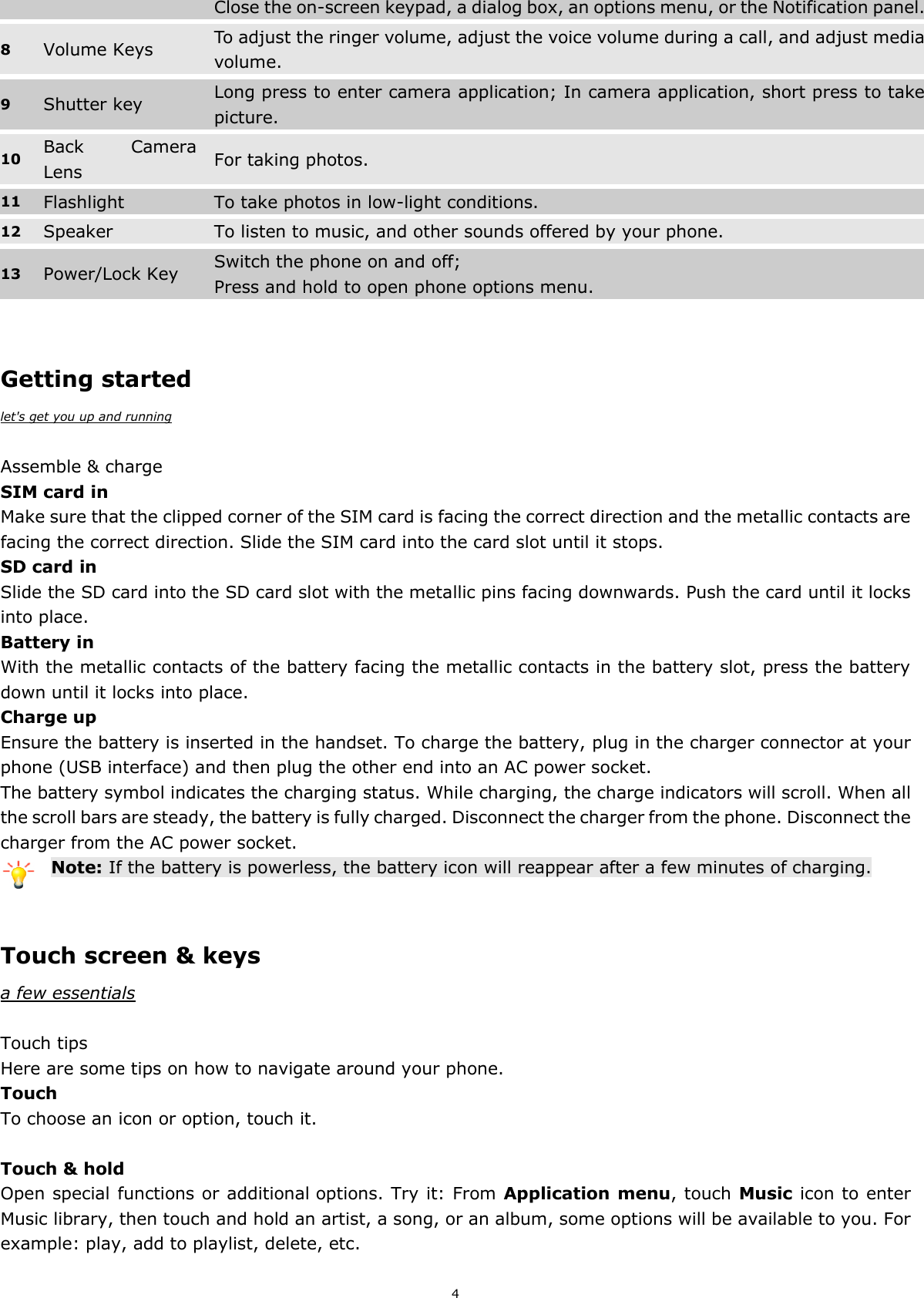 4 Close the on-screen keypad, a dialog box, an options menu, or the Notification panel. 8 Volume Keys To adjust the ringer volume, adjust the voice volume during a call, and adjust media volume. 9 Shutter key Long press to enter camera application; In camera application, short press to take picture. 10 Back  Camera Lens   For taking photos. 11 Flashlight To take photos in low-light conditions. 12 Speaker   To listen to music, and other sounds offered by your phone. 13 Power/Lock Key   Switch the phone on and off; Press and hold to open phone options menu.   Getting started let&apos;s get you up and running  Assemble &amp; charge SIM card in Make sure that the clipped corner of the SIM card is facing the correct direction and the metallic contacts are facing the correct direction. Slide the SIM card into the card slot until it stops. SD card in Slide the SD card into the SD card slot with the metallic pins facing downwards. Push the card until it locks into place. Battery in With the metallic contacts of the battery facing the metallic contacts in the battery slot, press the battery down until it locks into place. Charge up Ensure the battery is inserted in the handset. To charge the battery, plug in the charger connector at your phone (USB interface) and then plug the other end into an AC power socket. The battery symbol indicates the charging status. While charging, the charge indicators will scroll. When all the scroll bars are steady, the battery is fully charged. Disconnect the charger from the phone. Disconnect the charger from the AC power socket. Note: If the battery is powerless, the battery icon will reappear after a few minutes of charging.   Touch screen &amp; keys a few essentials  Touch tips Here are some tips on how to navigate around your phone. Touch To choose an icon or option, touch it.  Touch &amp; hold Open special functions or additional options. Try it: From Application menu, touch Music icon to enter Music library, then touch and hold an artist, a song, or an album, some options will be available to you. For example: play, add to playlist, delete, etc. 