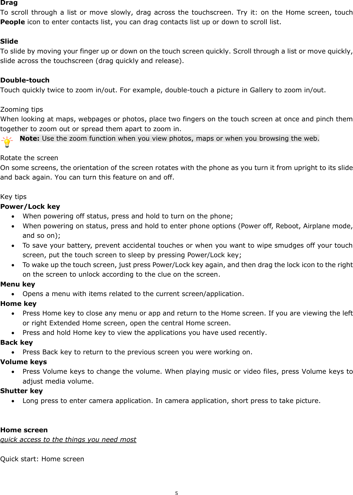 5  Drag To scroll through a list or move slowly, drag across the touchscreen.  Try it: on the  Home screen, touch People icon to enter contacts list, you can drag contacts list up or down to scroll list.  Slide To slide by moving your finger up or down on the touch screen quickly. Scroll through a list or move quickly, slide across the touchscreen (drag quickly and release).  Double-touch Touch quickly twice to zoom in/out. For example, double-touch a picture in Gallery to zoom in/out.    Zooming tips When looking at maps, webpages or photos, place two fingers on the touch screen at once and pinch them together to zoom out or spread them apart to zoom in. Note: Use the zoom function when you view photos, maps or when you browsing the web.  Rotate the screen On some screens, the orientation of the screen rotates with the phone as you turn it from upright to its slide and back again. You can turn this feature on and off.  Key tips Power/Lock key    When powering off status, press and hold to turn on the phone;    When powering on status, press and hold to enter phone options (Power off, Reboot, Airplane mode, and so on);  To save your battery, prevent accidental touches or when you want to wipe smudges off your touch screen, put the touch screen to sleep by pressing Power/Lock key;  To wake up the touch screen, just press Power/Lock key again, and then drag the lock icon to the right on the screen to unlock according to the clue on the screen. Menu key  Opens a menu with items related to the current screen/application. Home key  Press Home key to close any menu or app and return to the Home screen. If you are viewing the left or right Extended Home screen, open the central Home screen.  Press and hold Home key to view the applications you have used recently. Back key  Press Back key to return to the previous screen you were working on. Volume keys  Press Volume keys to change the volume. When playing music or video files, press Volume keys to adjust media volume. Shutter key  Long press to enter camera application. In camera application, short press to take picture.   Home screen quick access to the things you need most  Quick start: Home screen 