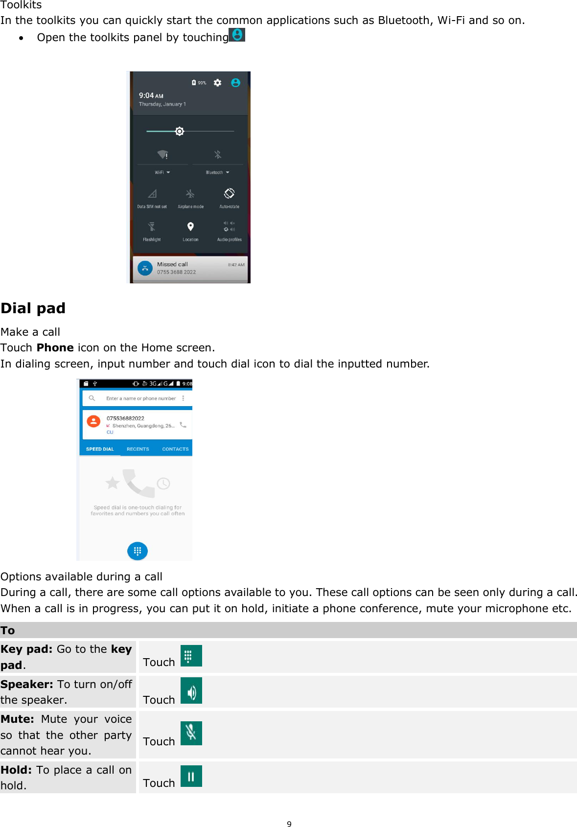 9 Toolkits In the toolkits you can quickly start the common applications such as Bluetooth, Wi-Fi and so on.    Open the toolkits panel by touching                                      Dial pad Make a call Touch Phone icon on the Home screen. In dialing screen, input number and touch dial icon to dial the inputted number.                       Options available during a call During a call, there are some call options available to you. These call options can be seen only during a call. When a call is in progress, you can put it on hold, initiate a phone conference, mute your microphone etc. To Key pad: Go to the key pad. Touch   Speaker: To turn on/off the speaker. Touch   Mute:  Mute  your  voice so  that  the  other  party cannot hear you. Touch   Hold: To place a call on hold. Touch   