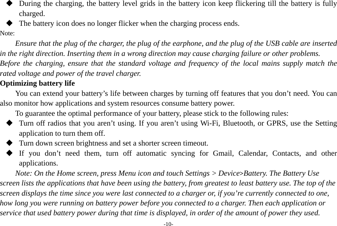 -10-  During the charging, the battery level grids in the battery icon keep flickering till the battery is fully charged.  The battery icon does no longer flicker when the charging process ends. Note: Ensure that the plug of the charger, the plug of the earphone, and the plug of the USB cable are inserted in the right direction. Inserting them in a wrong direction may cause charging failure or other problems. Before the charging, ensure that the standard voltage and frequency of the local mains supply match the rated voltage and power of the travel charger. Optimizing battery life You can extend your battery’s life between charges by turning off features that you don’t need. You can also monitor how applications and system resources consume battery power.   To guarantee the optimal performance of your battery, please stick to the following rules:  Turn off radios that you aren’t using. If you aren’t using Wi-Fi, Bluetooth, or GPRS, use the Setting application to turn them off.  Turn down screen brightness and set a shorter screen timeout.  If you don’t need them, turn off automatic syncing for Gmail, Calendar, Contacts, and other applications. Note: On the Home screen, press Menu icon and touch Settings &gt; Device&gt;Battery. The Battery Use screen lists the applications that have been using the battery, from greatest to least battery use. The top of the screen displays the time since you were last connected to a charger or, if you’re currently connected to one, how long you were running on battery power before you connected to a charger. Then each application or service that used battery power during that time is displayed, in order of the amount of power they used. 