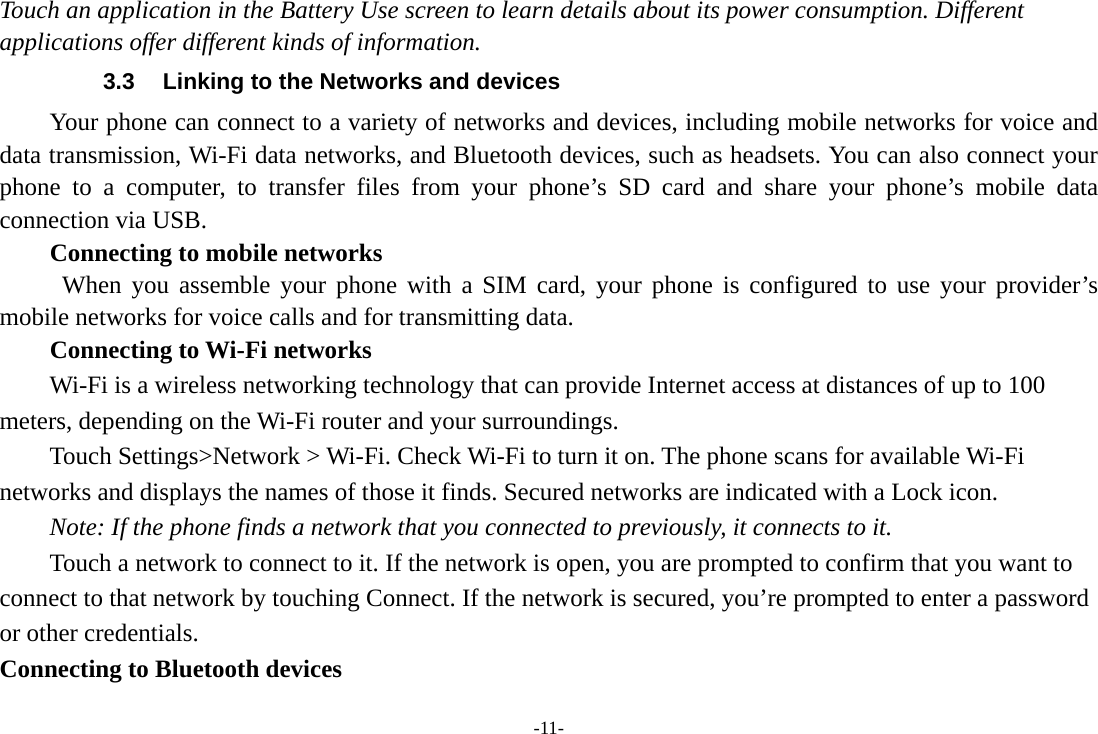 -11- Touch an application in the Battery Use screen to learn details about its power consumption. Different applications offer different kinds of information.   3.3  Linking to the Networks and devices Your phone can connect to a variety of networks and devices, including mobile networks for voice and data transmission, Wi-Fi data networks, and Bluetooth devices, such as headsets. You can also connect your phone to a computer, to transfer files from your phone’s SD card and share your phone’s mobile data connection via USB. Connecting to mobile networks  When you assemble your phone with a SIM card, your phone is configured to use your provider’s mobile networks for voice calls and for transmitting data. Connecting to Wi-Fi networks Wi-Fi is a wireless networking technology that can provide Internet access at distances of up to 100 meters, depending on the Wi-Fi router and your surroundings. Touch Settings&gt;Network &gt; Wi-Fi. Check Wi-Fi to turn it on. The phone scans for available Wi-Fi networks and displays the names of those it finds. Secured networks are indicated with a Lock icon.   Note: If the phone finds a network that you connected to previously, it connects to it. Touch a network to connect to it. If the network is open, you are prompted to confirm that you want to connect to that network by touching Connect. If the network is secured, you’re prompted to enter a password or other credentials. Connecting to Bluetooth devices 