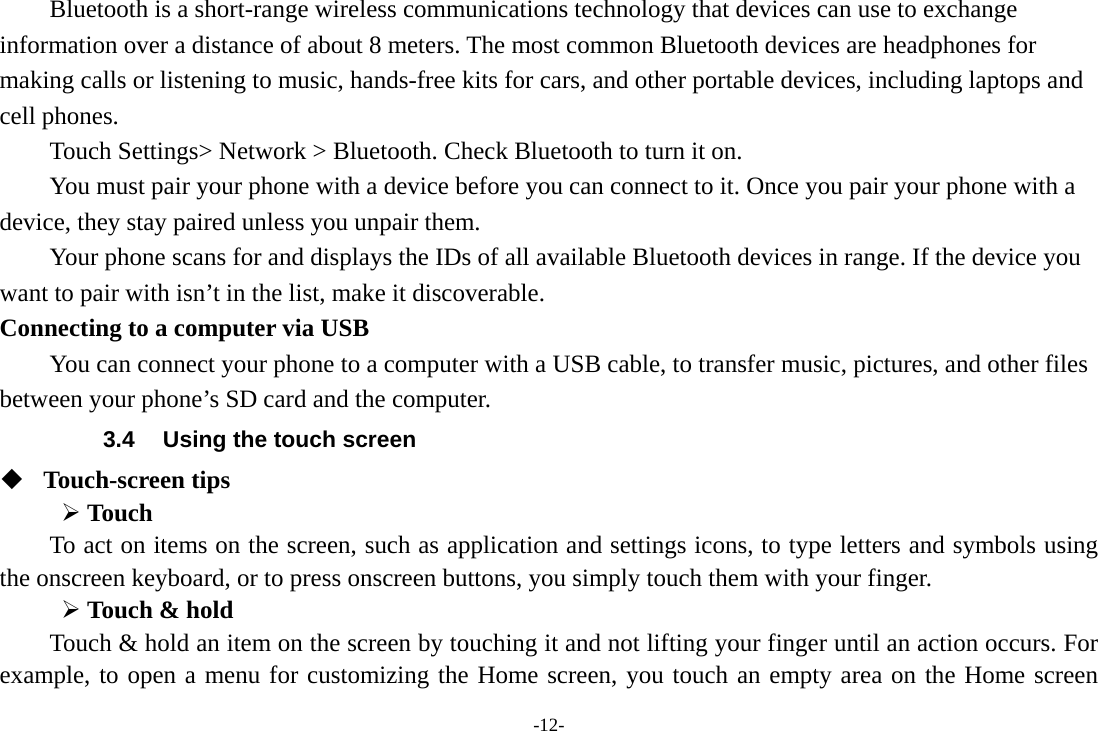 -12- Bluetooth is a short-range wireless communications technology that devices can use to exchange information over a distance of about 8 meters. The most common Bluetooth devices are headphones for making calls or listening to music, hands-free kits for cars, and other portable devices, including laptops and cell phones.       Touch Settings&gt; Network &gt; Bluetooth. Check Bluetooth to turn it on.         You must pair your phone with a device before you can connect to it. Once you pair your phone with a device, they stay paired unless you unpair them.         Your phone scans for and displays the IDs of all available Bluetooth devices in range. If the device you want to pair with isn’t in the list, make it discoverable.   Connecting to a computer via USB You can connect your phone to a computer with a USB cable, to transfer music, pictures, and other files between your phone’s SD card and the computer. 3.4  Using the touch screen  Touch-screen tips    Touch To act on items on the screen, such as application and settings icons, to type letters and symbols using the onscreen keyboard, or to press onscreen buttons, you simply touch them with your finger.  Touch &amp; hold   Touch &amp; hold an item on the screen by touching it and not lifting your finger until an action occurs. For example, to open a menu for customizing the Home screen, you touch an empty area on the Home screen 