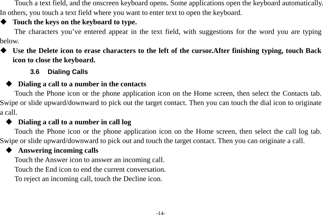 -14- Touch a text field, and the onscreen keyboard opens. Some applications open the keyboard automatically. In others, you touch a text field where you want to enter text to open the keyboard.  Touch the keys on the keyboard to type. The characters you’ve entered appear in the text field, with suggestions for the word you are typing below.   Use the Delete icon to erase characters to the left of the cursor.After finishing typing, touch Back icon to close the keyboard. 3.6 Dialing Calls  Dialing a call to a number in the contacts Touch the Phone icon or the phone application icon on the Home screen, then select the Contacts tab. Swipe or slide upward/downward to pick out the target contact. Then you can touch the dial icon to originate a call.  Dialing a call to a number in call log Touch the Phone icon or the phone application icon on the Home screen, then select the call log tab. Swipe or slide upward/downward to pick out and touch the target contact. Then you can originate a call.  Answering incoming calls Touch the Answer icon to answer an incoming call. Touch the End icon to end the current conversation. To reject an incoming call, touch the Decline icon. 