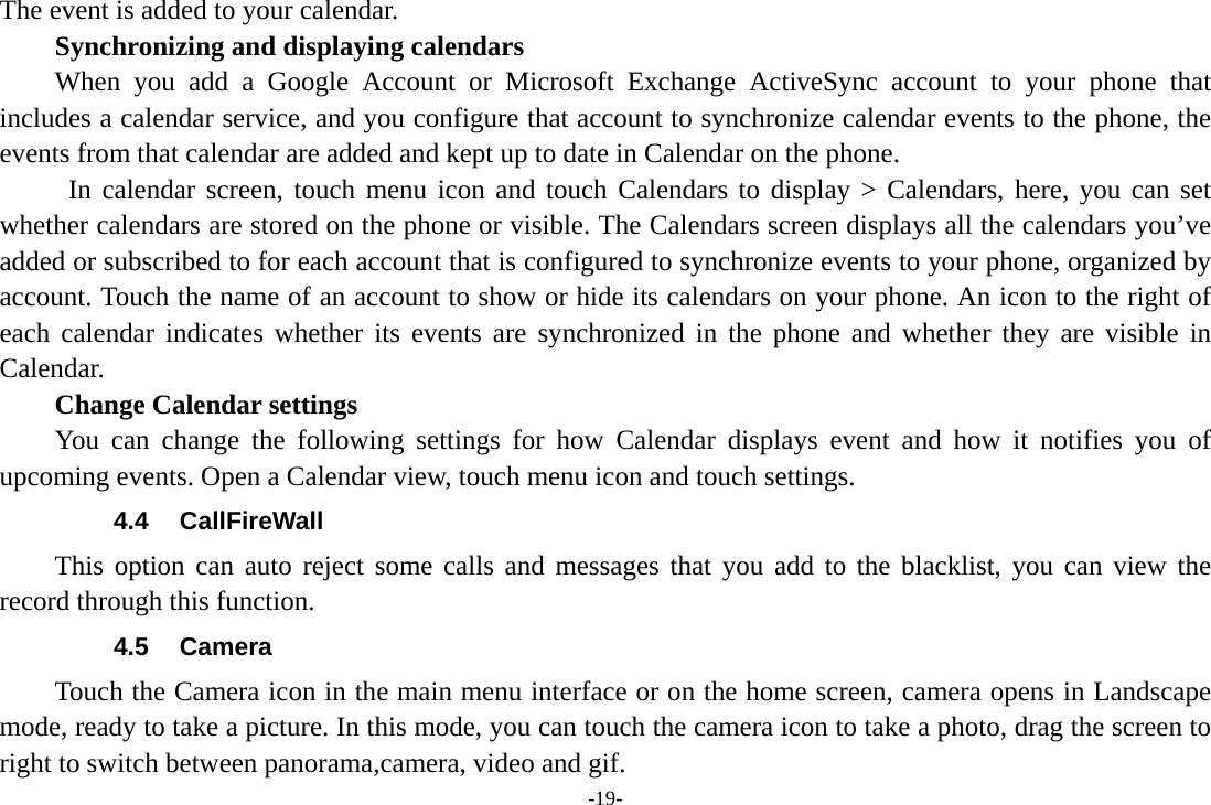 -19- The event is added to your calendar. Synchronizing and displaying calendars When you add a Google Account or Microsoft Exchange ActiveSync account to your phone that includes a calendar service, and you configure that account to synchronize calendar events to the phone, the events from that calendar are added and kept up to date in Calendar on the phone.  In calendar screen, touch menu icon and touch Calendars to display &gt; Calendars, here, you can set whether calendars are stored on the phone or visible. The Calendars screen displays all the calendars you’ve added or subscribed to for each account that is configured to synchronize events to your phone, organized by account. Touch the name of an account to show or hide its calendars on your phone. An icon to the right of each calendar indicates whether its events are synchronized in the phone and whether they are visible in Calendar.     Change Calendar settings You can change the following settings for how Calendar displays event and how it notifies you of upcoming events. Open a Calendar view, touch menu icon and touch settings. 4.4 CallFireWall This option can auto reject some calls and messages that you add to the blacklist, you can view the record through this function. 4.5 Camera Touch the Camera icon in the main menu interface or on the home screen, camera opens in Landscape mode, ready to take a picture. In this mode, you can touch the camera icon to take a photo, drag the screen to right to switch between panorama,camera, video and gif. 