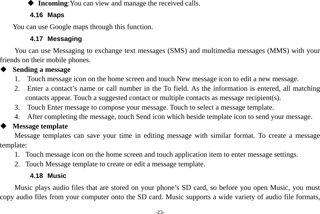 -23-  Incoming:You can view and manage the received calls. 4.16 Maps     You can use Google maps through this function. 4.17 Messaging You can use Messaging to exchange text messages (SMS) and multimedia messages (MMS) with your friends on their mobile phones.  Sending a message 1.    Touch message icon on the home screen and touch New message icon to edit a new message. 2.    Enter a contact’s name or call number in the To field. As the information is entered, all matching contacts appear. Touch a suggested contact or multiple contacts as message recipient(s).     3.    Touch Enter message to compose your message. Touch to select a message template.     4.    After completing the message, touch Send icon which beside template icon to send your message.    Message template Message templates can save your time in editing message with similar format. To create a message template: 1. Touch message icon on the home screen and touch application item to enter message settings.   2. Touch Message template to create or edit a message template. 4.18 Music Music plays audio files that are stored on your phone’s SD card, so before you open Music, you must copy audio files from your computer onto the SD card. Music supports a wide variety of audio file formats, 