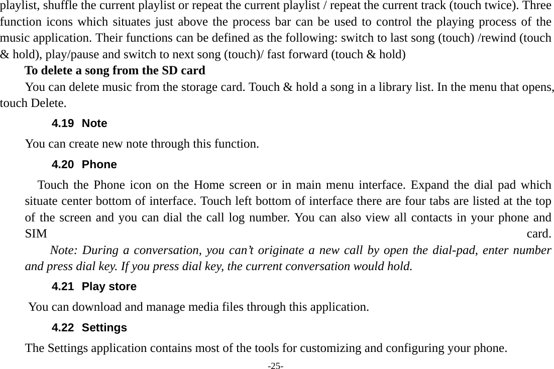 -25- playlist, shuffle the current playlist or repeat the current playlist / repeat the current track (touch twice). Three function icons which situates just above the process bar can be used to control the playing process of the music application. Their functions can be defined as the following: switch to last song (touch) /rewind (touch &amp; hold), play/pause and switch to next song (touch)/ fast forward (touch &amp; hold)   To delete a song from the SD card You can delete music from the storage card. Touch &amp; hold a song in a library list. In the menu that opens, touch Delete. 4.19 Note You can create new note through this function. 4.20 Phone   Touch the Phone icon on the Home screen or in main menu interface. Expand the dial pad which situate center bottom of interface. Touch left bottom of interface there are four tabs are listed at the top of the screen and you can dial the call log number. You can also view all contacts in your phone and SIM  card.     Note: During a conversation, you can’t originate a new call by open the dial-pad, enter number and press dial key. If you press dial key, the current conversation would hold.   4.21 Play store       You can download and manage media files through this application. 4.22 Settings The Settings application contains most of the tools for customizing and configuring your phone. 