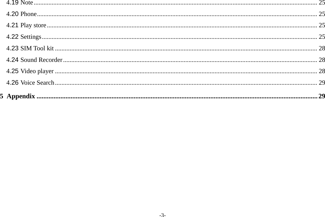 -3- 4.19 Note .............................................................................................................................................................................. 25 4.20 Phone ............................................................................................................................................................................ 25 4.21 Play store ...................................................................................................................................................................... 25 4.22 Settings ......................................................................................................................................................................... 25 4.23 SIM Tool kit ................................................................................................................................................................. 28 4.24 Sound Recorder ............................................................................................................................................................ 28 4.25 Video player ................................................................................................................................................................. 28 4.26 Voice Search ................................................................................................................................................................. 29 5 Appendix ..................................................................................................................................................................... 29           