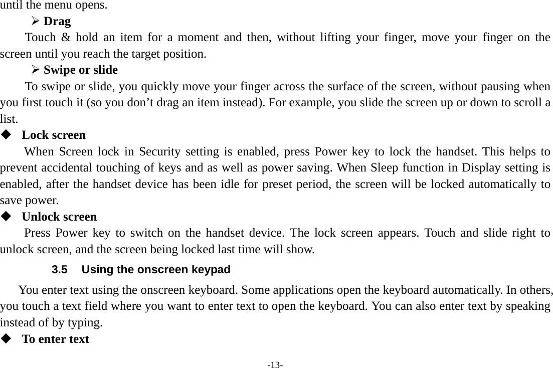 -13- until the menu opens.      Drag  Touch &amp; hold an item for a moment and then, without lifting your finger, move your finger on the screen until you reach the target position.  Swipe or slide   To swipe or slide, you quickly move your finger across the surface of the screen, without pausing when you first touch it (so you don’t drag an item instead). For example, you slide the screen up or down to scroll a list.  Lock screen When Screen lock in Security setting is enabled, press Power key to lock the handset. This helps to prevent accidental touching of keys and as well as power saving. When Sleep function in Display setting is enabled, after the handset device has been idle for preset period, the screen will be locked automatically to save power.    Unlock screen Press Power key to switch on the handset device. The lock screen appears. Touch and slide right to unlock screen, and the screen being locked last time will show.   3.5  Using the onscreen keypad You enter text using the onscreen keyboard. Some applications open the keyboard automatically. In others, you touch a text field where you want to enter text to open the keyboard. You can also enter text by speaking instead of by typing.    To enter text 